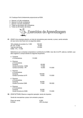 !
III. O estoque final é diretamente proporcional ao RCM.
a. Apenas I e II são verdadeiras
b. Apenas II e III são verdadeiras
c. Apenas I e III são verdadeiras
d. Todas as afirmações são verdadeiras
e. Todas as afirmações são falsas
01. (ESAF) Uma empresa adquiriu um lote de mercadorias para revenda, a prazo, sendo extraída
em seu nome nota fiscal com os seguintes dados:
100 unidades do produto A a 1.000 100.000
IPI 10% 10.000 10.000
Total da nota fiscal 110.000
ICMS- 17% - 17.000
Sabendo-se que a empresa compradora é contribuinte do ICMS, mas não é do IPI, sabe-se, também, que
deve registrar a compra através do seguinte lançamento:
a. Compras
a Fornecedores 110.000
b. Diversos
a Fornecedores
Compras 83.000
Contas Correntes - ICMS 17.000
Contas Correntes – IPI 10.000 110.000
c. Diversos
a Fornecedores
Compras 100.000
Contas Correntes do IPI 10.000 110.000
d. Diversos
a Fornecedores
Compras 83.000
Contas Correntes ICMS 17.000 100.000
e. Diversos
a Fornecedores
Compras 93.000
Conta Corrente do ICMS 17.000 110.000
02. (ESAF/AFTN/89) Observe a seguinte operação, isenta de impostos:
Venda de mercadorias a prazo com entrada e prejuízo:
Preço de venda 6.000;
Entrada 20% do preço
 