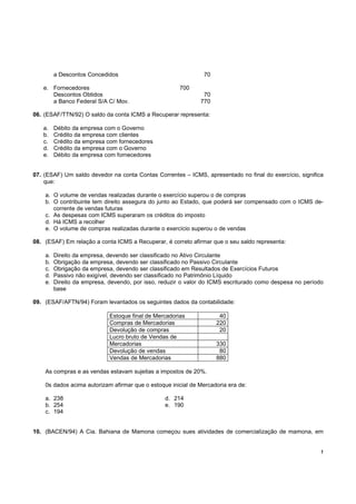 !
a Descontos Concedidos 70
e. Fornecedores 700
Descontos Obtidos 70
a Banco Federal S/A C/ Mov. 770
06. (ESAF/TTN/92) O saldo da conta ICMS a Recuperar representa:
a. Débito da empresa com o Governo
b. Crédito da empresa com clientes
c. Crédito da empresa com fornecedores
d. Crédito da empresa com o Governo
e. Débito da empresa com fornecedores
07. (ESAF) Um saldo devedor na conta Contas Correntes – ICMS, apresentado no final do exercício, significa
que:
a. O volume de vendas realizadas durante o exercício superou o de compras
b. O contribuinte tem direito assegura do junto ao Estado, que poderá ser compensado com o ICMS de-
corrente de vendas futuras
c. As despesas com ICMS superaram os créditos do imposto
d. Há ICMS a recolher
e. O volume de compras realizadas durante o exercício superou o de vendas
08. (ESAF) Em relação a conta ICMS a Recuperar, é correto afirmar que o seu saldo representa:
a. Direito da empresa, devendo ser classificado no Ativo Circulante
b. Obrigação da empresa, devendo ser classificado no Passivo Circulante
c. Obrigação da empresa, devendo ser classificado em Resultados de Exercícios Futuros
d. Passivo não exigível, devendo ser classificado no Patrimônio Líquido
e. Direito da empresa, devendo, por isso, reduzir o valor do ICMS escriturado como despesa no período
base
09. (ESAF/AFTN/94) Foram levantados os seguintes dados da contabilidade:
Estoque final de Mercadorias 40
Compras de Mercadorias 220
Devolução de compras 20
Lucro bruto de Vendas de
Mercadorias 330
Devolução de vendas 80
Vendas de Mercadorias 880
As compras e as vendas estavam sujeitas a impostos de 20%.
0s dados acima autorizam afirmar que o estoque inicial de Mercadoria era de:
a. 238 d. 214
b. 254 e. 190
c. 194
10. (BACEN/94) A Cia. Bahiana de Mamona começou sues atividades de comercialização de mamona, em
 