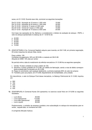 !
sacas, em 01-12-93. Durante esse mês, ocorreram as seguintes transações:
Dia 01-12-93 - Aquisição de 10 sacas a 1.000 cada 10.000
Dia 10-12-93 - Aquisição de 20 sacas a 1.500 cada 30.000
Dia 15-12-93 - Venda de 15 sacas a 2.000 cada 30.000
Dia 20-12-93 - Venda de 5 sacas a 3.000 cada 15.000
Dia 31-12-93 - Aquisição de 10 sacas a 2.000 cada 20.000
Com base nas operações da Cia. Bahiana, e considerando o método de avaliação de estoque - PEPS, o
valor do estoque apresentado no balanço de 31 -12-93 foi de:
a. 45.000
b. 35.000
c. 30.000
d. 20.000
e. 10.000
11. (ESAF/AFTN/89) A Cia. Comercial Sagitário adquiriu pare revenda, em 08-11-88, em primeira negociação,
20 (vinte) maquinas de calcular Atlas, sendo:
Preço unitário: 100
Condições de pagamento: 50% em 0812-88 e o restante em 09-01-89
Alíquota do ICMS: 10% (dez por cento)
No período entre a data do recebimento da referida mercadoria e 31-12-88 fez as seguintes operações:
I. Vendeu 10 (dez) unidades ao preço unitário de 120;
II. Devolveu 2 (duas) unidades em 3112-88, por defeito de fabricação, sendo a nota de débito correspon-
dente acatada pelo Fornecedor em 20-12-88;
III. Pagou no vencimento, sem qualquer abatimento, a primeira duplicata (50% do valor da compra);
IV. Transferiu para uso próprio, em 3112-88, Departamento de Contabilidade, uma unidade.
Em decorrência, o valor do Estoque Final dessa mercadoria, no Balanço Patrimonial de 31-12-88, importou
em:
a. 600
b. 720
c. 810
d. 700
e. 630
12. (ESAF/MPU/93) A Comercial Nunes S/A apresentou no exercício social findo em 31/12/90 os seguintes
resultados:
– Lucro Bruto 60.000
– Lucro Operacional 110.000
– Lucro Não Operacional 20.000
– Lucro Liquido 80.000
Posteriormente, o contador da empresa constatou uma subavaliação no estoque de mercadorias pare re-
venda , naquela data, no montante de 6.000.
A corrigenda efetuada implicou:
 