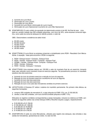 !
a. Aumento do Lucro Bruto
b. Diminuição do Lucro Líquido
c. Diminuição do Lucro Bruto
d. Aumento do Lucro Bruto e diminuição do Lucro Líquido
e. Diminuição do Lucro Operacional e aumento do Lucro Não Operacional
13. (ESAF/MPU/93) O custo unitário de aquisição de determinado produto é de 400. No final do exer cício,
após ter vendido metade das 200 unidades adquiridas, com lucro de 30%, certa empresa comercial regis-
trou, como saldo da conta de estoques do referido produto, o valor de:
OBS.: Desconsidere a existência de saldo inicial.
a. 80.000 credor
b. 80.000 devedor
c. 40.000 credor
d. 40.000 devedor
e. 28.000 credor
14. (ESAF/TTN/94) O Lucro Bruto na empresa comercial e contabilizado como RCM - Resultado Com Merca-
dorias. A equação - base para encontrar o RCM é a seguinte:
a. RCM = Estoque Inicial + Compras - Estoque Final
b. RCM = Vendas - Estoque Inicial + Compras - Estoque Final
c. RCMM = Vendas - Estoque Inicial - Compras + Estoque Final
d. RCM = Vendas - Estoques
e. RCM = Vendas - Estoques + Compras
15. (ESAF/TTN/92) Uma empresa reduziu em 100.000 o valor do inventario final de um exercício, tomando
esse valor reduzido como inventario inicial do exercício seguinte. Tal procedimento provocou no resultado
(positivo) dos dois exercícios:
a. Aumento do lucro do primeiro exercício e redução do lucro do segundo
b. Redução do lucro do primeiro exercício e acréscimo do lucro do segundo
c. Aumento do lucro dos dois exercícios
d. Redução do lucro dos dois exercícios
e. Redução do lucro e do custo das mercadorias vendidas do primeiro exercício
16. (AFCE/TCU/93) A Empresa XY adota o sistema de inventário permanente. No primeiro mês efetuou as
seguintes transações:
a. comprou 500 unidades da mercadoria X, a vista (alíquota do ICMS 17%), por $ 100.000,00;
b. vendeu a vista 400 unidades, com lucro de 60%/unidade (alíquota d ICMS: 17%).
Efetuados os registros contábeis correspondentes a essas transações, inclusive os relativos ao ICMS, veri-
ficaram-se seguintes saldos nas contas Estoque ICMS a Recolher (líquido a pagar), respectivamente:
a. $ 20.000,00 e $ 21.760,00
b. $ 100.000,00 e $ 1.060,80
c. $ 20.000,00 e $ 18.060,00
d. $ 16.600,00 e $ 1.060,80
e. $ 16.600,00 e $ 4.760,00
17. (ESAF/MPU/93) O saldo da conta Mercadorias, utilizada pare registro dos estoques, das entradas e das
saídas de mercadorias, apresentava-se credor, no valor de 430.
 
