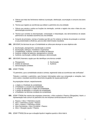 !
a. Ciência que trata dos fenômenos relativos à produção, distribuição, acumulação e consumo dos bens
materiais
b. Técnica que registra as ocorrências que afetam o patrimônio de uma entidade
c. Ciência que estuda e pratica as funções de orientação, controle e registro dos atos e fatos de uma
administração econômica
d. Técnica que consiste na decomposição, comparação e interpretação, dos demonstrativos do estado
patrimonial e do resultado econômico de uma entidade
e. Conjunto de princípios, normas e funções que têm por fim ordenar os fatores de produção e controlar
a sua produtividade e eficiência, para se obter determinados resultados
006. (BD-ESAF) As técnicas de que a Contabilidade se utiliza para alcançar os seus objetivos são:
a. Escrituração, planejamento, coordenação e controle
b. Escrituração, balanços, inventários e orçamentos
c. Contabilização, auditoria, controle e análise de balanços
d. Auditoria, análise de balanços, planejamento e controle
e. Auditoria, escrituração, análise de balanços e demonstração
007. (BD-ESAF) Assinale a opção que não identifique uma técnica contábil:
a. Planejamento d. Escrituração
b. Análise de balanços e. Auditoria
c. Demonstrações contábeis
008. (ESAF-TTN/94)
"O patrimônio, que a contabilidade estuda e controla, registrando todas as ocorrências nele verificadas".
"Estudar e controlar o patrimônio, para fornecer informações sobre sua composição e variações, bem
como sobre o resultado econômico decorrente da gestão da riqueza patrimonial".
As proposições indicam, respectivamente:
a. o objeto e a finalidade da contabilidade
b. a finalidade e o conceito da contabilidade
c. o campo de aplicação e o objeto da contabilidade
d. o campo de aplicação e o conceito da contabilidade
e. a finalidade e as técnicas contábeis da contabilidade
009. (ESAF-TTN/94) Na maioria das empresas comerciais, o Ativo suplanta o Passivo (Obrigações). Assim, a
representação mais comum do patrimônio de uma empresa comercial assume a forma:
a. Passivo + Ativo = Patrimônio Liquido
b. Ativo + Patrimônio Liquido = Passivo
c. Ativo = Passivo + Patrimônio Liquido
d. Ativo Permanente + Ativo Circulante = Passivo
e. Ativo + Situação Liquida = Passivo
010. (ESAF-TTN/92) Diz-se que a situação liquida é negativa quando o Ativo total é:
 