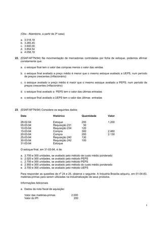 !
(Obs.: Abandone, a partir da 3ª casa)
a. 3.018,18
b. 3.265,45
c. 3.600,00
d. 3.854,54
e. 4.058,18
22. (ESAF/AFTN/94) Na movimentação de mercadorias controladas por ficha de estoque, podemos afirmar
corretamente que:
a. o estoque final tem o valor das compras menos o valor das vendas
b. o estoque final avaliado a preço médio é menor que o mesmo estoque avaliado a UEPS, num período
de preços crescentes (inflacionário)
c. o estoque avaliado a preço médio é maior que o mesmo estoque avaliado a PEPS, num período de
preços crescentes (inflacionário)
d. o estoque final avaliado a PEPS tem o valor das últimas entradas
e. o estoque final avaliado a UEPS tem o valor das últimas entradas
23. (ESAF/AFTN/94) Considere os seguintes dados:
Data Histórico Quantidade Valor
28-02-94 Estoque 200 1.200
05-03-94 Requisição 231 50
10-03-94 Requisição 234 120
15-03-94 Compra 300 2.460
20-03-94 Compra 200 2.130
25-03-94 Requisição 240 130
30-03-94 Requisição 242 100
31-03-94 Estoque
O estoque final, em 31-03-94, é de:
a. 2.700 e 300 unidades, se avaliado pelo método de custo médio ponderado
b. 2.020 e 300 unidades, se avaliado pelo método PEPS
c. 2.700 e 300 unidades, se avaliado pelo método PEPS
d. 2.950 e 300 unidades, se avaliado pelo método do custo médio ponderado
e. 2.700 e 300 unidades, se avaliado pelo método UEPS
Para responder as questões de n
o
24 e 25, observe o seguinte: A Industria Brasília adquiriu, em 01-04-83,
matérias-primas para serem utilizadas na industrialização de seus produtos.
Informações Adicionais
a. Dados da nota fiscal de aquisição:
Valor das matérias-primas 2.000
Valor do IPI 200
 