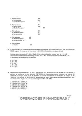 !
a. Fornecedores 300
a Mercadorias 249
a ICMS a Recuperar 51
b. Fornecedores 351
a Mercadorias 300
a ICMS a Recuperar 51
c. Mercadorias 249
ICMS a Recuperar 51
a Fornecedores 300
d. Mercadorias 300
ICMS a Recuperar 51
a Fornecedores 351
e. Mercadorias
a Clientes 300
29. (ESAF/AFC/94) Um comerciante de maquinas e equipamentos, não contribuinte do IPI, mas contribuinte do
ICMS, adquiriu 10 máquinas de moer carne a $ 15.900 (valor da fatura correspondente).
Incidiram sobre a compra: IPI - 6% e ICMS - 10%, ambos calculados sobre o valor de $ 15.000.
As maquinas foram revendidas ao preço unitário de $ 2.000, incidindo sobre a venda ICMS de 17%.
O lucro bruto da operação foi, portanto, de:
a. $ 2.200
b. $ 1.600
c. $ 700
d. $ 4.100
e. $ 5.600
30. Determinada empresa adquiriu, no ano 1, mercadorias para revenda no total de R$ 400.000,00. Durante o
período, a receita de vendas alcançou R$ 700.000,00. Sabendo-se que o estoque final era de R$
30.000,00, o estoque inicial de R$ 20.000,00 e, no período, registraram-se devoluções de compra de R$
10.000,00 e de vendas de R$ 25.000,00, pode-se afirmar que o custo de mercadorias vendidas e o valor
das mercadorias disponíveis para revenda, no período foram de (R$):
a. 390.000,00 e 420.000,00
b. 380.000,00 e 410.000,00
c. 380.000,00 e 390.000,00
d. 310.000,00 e 340.000,00
e. 295.000,00 e 325.000,00
 