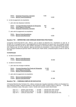 !
Débito: Despesas Financeiras a Apropriar 1.000
Crédito: Bancos Conta Empréstimos 6.000
b. no dia do pagamento do empréstimo
1. pelo valor das despesas incidentes
Débito: Correção Monetária Prefixada de Obrigações 940
Débito: Juros Pagos ou Incorridos 60
Crédito: Despesas Financeiras a Apropriar 1.000
2. pelo valor do pagamento do empréstimo
Débito: Bancos Conta Empréstimos
Crédito: Bancos Conta Movimento 6.000
Questão n
o
05 – EMPRÉSTIMO COM CORREÇÃO MONETÁRIA PÓS-FIXADA
A Empresa Toinha-Que-Se-Foi Ltda., efetuou, junto ao Banco da Baixinha S.A., empréstimo no valor de $
50.000, em 31 de agosto do ano 2, para pagamento em 30 de setembro do mesmo ano, com correção monetá-
ria pós-fixada mais juros de 2% ao mês, também calculados no vencimento sobre o valor atualizado do emprés-
timo. Sabe-se que, em 30 de setembro, data do vencimento do empréstimo, o banco cobrou $ 10.000 referen-
tes à correção monetária do período mais $ 1.200 de juros. Assim sendo, a empresa liquida a dívida no valor de
$ 61.200.
Contabilização
a. na data do empréstimo
Débito: Bancos Conta Movimento
Crédito: Bancos Conta Movimento 50.000
b. na data do vencimento
1. pelo valor dos encargos incidentes
Débito: Correção Monetária Pós-Fixada de Obrigações 10.000
Débito: Juros Pagos ou Incorridos 1.200
Crédito: Bancos Conta Empréstimos 11.200
2. pelo valor do pagamento do empréstimo
Débito: Bancos Conta Empréstimos
Crédito: Bancos Conta Movimento 61.200
Questão n
o
06 – COBRANÇA SIMPLES DE DUPLICATAS
A Empresa Baixinha-Que-Te-Quero S.A., efetuou remessa de 4 (quatro) duplicatas ao Banco da Saudade S.A.,
para cobrança simples, conforme borderô no valor total de $ 10.000. O banco cobrou o valor de $ 50 refe-
rente a comissões e taxas. Dias após, o banco remete aviso bancário assim discriminado:
Dupl. n
o
1 – Antônio José da Silva – $ 2.000 – cobrada pelo valor nominal
Dupl. n
o
2 – Pedro Antônio da Silva – $ 1.000 – cobrada com juros de 3%
Dupl. N
o
3 – Carlos de Jesus Silva – $ 4.000 – cobrada com desconto de 10%
 