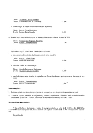 !
Débito: Títulos em Caução Bancária
Crédito: Caução Bancária de Duplicatas 2.000
b. pela liberação de crédito pelo recebimento das duplicatas
Débito: Bancos Conta Movimento
Crédito: Bancos Conta Caução 2.000
6. o banco cobra nova comissão sobre as novas duplicatas caucionadas, no valor de $ 50
Débito: Comissões e Despesas Bancárias
Crédito: Bancos Conta Movimento 50
7. suponhamos, agora, que ocorreu a liquidação do contrato
a. baixa pelo recebimento das duplicatas mediante aviso bancário
Débito: Bancos Conta Caução
Crédito: Duplicatas a Receber 6.000
b. baixa nas contas de compensação
Débito: Caução Bancária de Duplicatas
Crédito: Títulos em Caução Bancária 6.000
c. transferência do saldo devedor da conta Bancos Conta Caução para a conta-corrente bancária da em-
presa
Débito: Bancos Conta Movimento
Crédito: Bancos Conta Caução 1.000
(II)
OBSERVAÇÕES.:
I. Duplicata quitada com juros de mora (receita da empresa) ou com desconto (despesa da empresa).
II. O valor de $ 1.000, referente ao lançamento c, anterior, corresponde à diferença entre o valor dos títulos
caucionados ($ 6.000 + $ 2.000) e o montante do empréstimo liberado ($ 5.000 + $ 2.000).
Questão n
o
09 - FACTORING:
A Cia ABC alienou duplicatas a receber de sua propriedade, no valor de $ 30.000, a Cia OBSKURA
FACTORING com deságio de 40%, tendo recebido um depósito bancário de $ 15.000 correspondente a opera-
ção.
Contabilização:
 