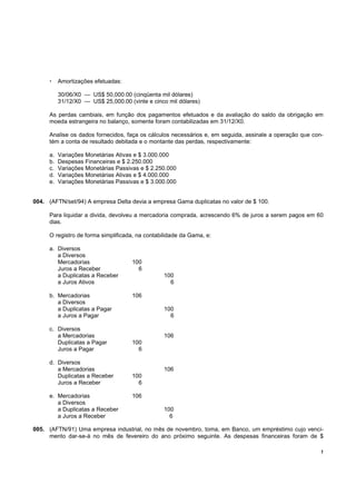 !
Amortizações efetuadas:
30/06/X0 — US$ 50,000.00 (cinqüenta mil dólares)
31/12/X0 — US$ 25,000.00 (vinte e cinco mil dólares)
As perdas cambiais, em função dos pagamentos efetuados e da avaliação do saldo da obrigação em
moeda estrangeira no balanço, somente foram contabilizadas em 31/12/X0.
Analise os dados fornecidos, faça os cálculos necessários e, em seguida, assinale a operação que con-
tém a conta de resultado debitada e o montante das perdas, respectivamente:
a. Variações Monetárias Ativas e $ 3.000.000
b. Despesas Financeiras e $ 2.250.000
c. Variações Monetárias Passivas e $ 2.250.000
d. Variações Monetárias Ativas e $ 4.000.000
e. Variações Monetárias Passivas e $ 3.000.000
004. (AFTN/set/94) A empresa Delta devia a empresa Gama duplicatas no valor de $ 100.
Para liquidar a divida, devolveu a mercadoria comprada, acrescendo 6% de juros a serem pagos em 60
dias.
O registro de forma simplificada, na contabilidade da Gama, e:
a. Diversos
a Diversos
Mercadorias 100
Juros a Receber 6
a Duplicatas a Receber 100
a Juros Ativos 6
b. Mercadorias 106
a Diversos
a Duplicatas a Pagar 100
a Juros a Pagar 6
c. Diversos
a Mercadorias 106
Duplicatas a Pagar 100
Juros a Pagar 6
d. Diversos
a Mercadorias 106
Duplicatas a Receber 100
Juros a Receber 6
e. Mercadorias 106
a Diversos
a Duplicatas a Receber 100
a Juros a Receber 6
005. (AFTN/91) Uma empresa industrial, no mês de novembro, toma, em Banco, um empréstimo cujo venci-
mento dar-se-á no mês de fevereiro do ano próximo seguinte. As despesas financeiras foram de $
 