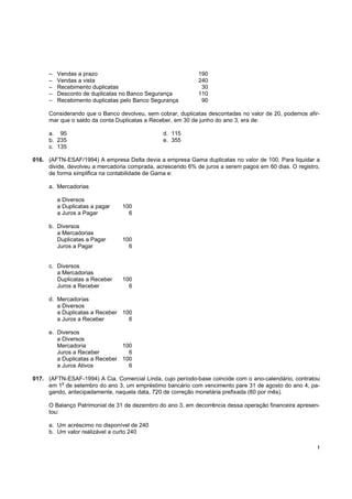 !
– Vendas a prazo 190
– Vendas a vista 240
– Recebimento duplicatas 30
– Desconto de duplicatas no Banco Segurança 110
– Recebimento duplicatas pelo Banco Segurança 90
Considerando que o Banco devolveu, sem cobrar, duplicatas descontadas no valor de 20, podemos afir-
mar que o saldo da conta Duplicatas a Receber, em 30 de junho do ano 3, era de:
a. 95 d. 115
b. 235 e. 355
c. 135
016. (AFTN-ESAF/1994) A empresa Delta devia a empresa Gama duplicatas no valor de 100. Para liquidar a
divide, devolveu a mercadoria comprada, acrescendo 6% de juros a serem pagos em 60 dias. O registro,
de forma simplifica na contabilidade de Gama e:
a. Mercadorias
a Diversos
a Duplicatas a pagar 100
a Juros a Pagar 6
b. Diversos
a Mercadorias
Duplicatas a Pagar 100
Juros a Pagar 6
c. Diversos
a Mercadorias
Duplicatas a Receber 100
Juros a Receber 6
d. Mercadorias
a Diversos
a Duplicatas a Receber 100
a Juros a Receber 6
e. Diversos
a Diversos
Mercadoria 100
Juros a Receber 6
a Duplicatas a Receber 100
a Juros Ativos 6
017. (AFTN-ESAF-1994) A Cia. Comercial Linda, cujo período-base coincide com o ano-calendário, contratou
em 1
o
de setembro do ano 3, um empréstimo bancário com vencimento pare 31 de agosto do ano 4, pa-
gando, antecipadamente, naquela data, 720 de correção monetária prefixada (60 por mês).
O Balanço Patrimonial de 31 de dezembro do ano 3, em decorrência dessa operação financeira apresen-
tou:
a. Um acréscimo no disponível de 240
b. Um valor realizável a curto 240
 