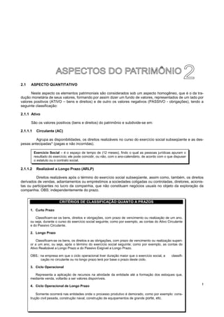 !
2.1 ASPECTO QUANTITATIVO
Neste aspecto os elementos patrimoniais são considerados sob um aspecto homogêneo, que é o da tra-
dução monetária de seus valores, formando por assim dizer um fundo de valores, representados de um lado por
valores positivos (ATIVO – bens e direitos) e de outro os valores negativos (PASSIVO - obrigações), tendo a
seguinte classificação:
2.1.1 Ativo
São os valores positivos (bens e direitos) do patrimônio e subdivide-se em:
2.1.1.1 Circulante (AC)
Agrupa as disponibilidades, os direitos realizáveis no curso do exercício social subseqüente e as des-
pesas antecipadas* (pagas e não incorridas).
2.1.1.2 Realizável a Longo Prazo (ARLP)
Direitos realizáveis após o término do exercício social subseqüente, assim como, também, os direitos
derivados de vendas, adiantamentos ou empréstimos a sociedades coligadas ou controladas, diretores, acionis-
tas ou participantes no lucro da companhia, que não constituam negócios usuais no objeto da exploração da
companhia. OBS: independentemente do prazo.
Exercício Social – é o espaço de tempo de (12 meses), findo o qual as pessoas jurídicas apuram o
resultado do exercício; ele pode coincidir, ou não, com o ano-calendário, de acordo com o que dispuser
o estatuto ou o contrato social.
CRITÉRIOS DE CLASSIFICAÇÃO QUANTO A PRAZOS
1. Curto Prazo
Classificam-se os bens, direitos e obrigações, com prazo de vencimento ou realização de um ano,
ou seja, durante o curso do exercício social seguinte; como por exemplo, as contas do Ativo Circulante
e do Passivo Circulante.
2. Longo Prazo
Classificam-se os bens, os direitos e as obrigações, com prazo de vencimento ou realização superi-
or a um ano, ou seja, após o término do exercício social seguinte; como por exemplo, as contas do
Ativo Realizável a Longo Prazo e do Passivo Exigível a Longo Prazo.
OBS.: na empresa em que o ciclo operacional tiver duração maior que o exercício social, a classifi-
cação no circulante ou no longo prazo terá por base o prazo deste ciclo.
3. Ciclo Operacional
Representa a aplicação de recursos na atividade da entidade até a formação dos estoques que,
mediante venda, voltarão a ser valores disponíveis.
4. Ciclo Operacional de Longo Prazo
Somente ocorrerá nas entidades onde o processo produtivo é demorado, como por exemplo: cons-
trução civil pesada, construção naval, construção de equipamentos de grande porte, etc.
 
