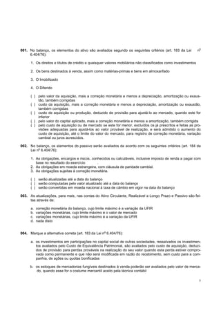 !
001. No balanço, os elementos do ativo são avaliados segundo os seguintes critérios (art. 183 da Lei n
o
6.404/76):
1. Os direitos e títulos de crédito e quaisquer valores mobiliários não classificados como investimentos
2. Os bens destinados à venda, assim como matérias-primas e bens em almoxarifado
3. O Imobilizado
4. O Diferido
( ) pelo valor da aquisição, mais a correção monetária e menos a depreciação, amortização ou exaus-
tão, também corrigidas
( ) custo da aquisição, mais a correção monetária e menos a depreciação, amortização ou exaustão,
também corrigidas
( ) custo de aquisição ou produção, deduzido de provisão para ajustá-lo ao mercado, quando este for
inferior
( ) pelo valor do capital aplicado, mais a correção monetária e menos a amortização, também corrigida
( ) pelo custo de aquisição ou de mercado se este for menor, excluídos os já prescritos e feitas as pro-
visões adequadas para ajustá-los ao valor provável de realização, e será admitido o aumento do
custo de aquisição, até o limite do valor do mercado, para registro de correção monetária, variação
cambial ou juros acrescidos.
002. No balanço, os elementos do passivo serão avaliados de acordo com os seguintes critérios (art. 184 da
Lei n
o
6.404/76):
1. As obrigações, encargos e riscos, conhecidos ou calculáveis, inclusive imposto de renda a pagar com
base no resultado do exercício .
2. As obrigações em moeda estrangeira, com cláusula de paridade cambial.
3. As obrigações sujeitas à correção monetária.
( ) serão atualizadas até a data do balanço
( ) serão computadas pelo valor atualizado até a data do balanço
( ) serão convertidas em moeda nacional à taxa de câmbio em vigor na data do balanço
003. As atualizações, para mais, nas contas do Ativo Circulante, Realizável a Longo Prazo e Passivo são fei-
tas através de:
a. correção monetária do balanço, cujo limite máximo é a variação da UFIR
b. variações monetárias, cujo limite máximo é o valor de mercado
c. variações monetárias, cujo limite máximo é a variação da UFIR
d. nada disto
004. Marque a alternativa correta (art. 183 da Lei n
o
6.404/76):
a. os investimentos em participações no capital social de outras sociedades, ressalvados os investimen-
tos avaliados pelo Custo de Equivalência Patrimonial, são avaliados pelo custo de aquisição, deduzi-
dos de provisão para perdas prováveis na realização do seu valor quando esta perda estiver compro-
vada como permanente e que não será modificada em razão do recebimento, sem custo para a com-
panhia, de ações ou quotas bonificadas
b. os estoques de mercadorias fungíveis destinados à venda poderão ser avaliados pelo valor de merca-
do, quando esse for o costume mercantil aceito pela técnica contábil
 
