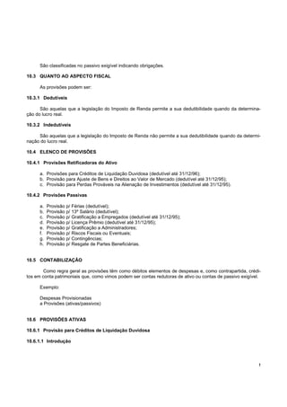 !
São classificadas no passivo exigível indicando obrigações.
10.3 QUANTO AO ASPECTO FISCAL
As provisões podem ser:
10.3.1 Dedutíveis
São aquelas que a legislação do Imposto de Renda permite a sua dedutibilidade quando da determina-
ção do lucro real.
10.3.2 Indedutíveis
São aquelas que a legislação do Imposto de Renda não permite a sua dedutibilidade quando da determi-
nação do lucro real.
10.4 ELENCO DE PROVISÕES
10.4.1 Provisões Retificadoras do Ativo
a. Provisões para Créditos de Liquidação Duvidosa (dedutível até 31/12/96);
b. Provisão para Ajuste de Bens e Direitos ao Valor de Mercado (dedutível até 31/12/95);
c. Provisão para Perdas Prováveis na Alienação de Investimentos (dedutível até 31/12/95).
10.4.2 Provisões Passivas
a. Provisão p/ Férias (dedutível);
b. Provisão p/ 13º Salário (dedutível);
c. Provisão p/ Gratificação a Empregados (dedutível até 31/12/95);
d. Provisão p/ Licença Prêmio (dedutível até 31/12/95);
e. Provisão p/ Gratificação a Administradores;
f. Provisão p/ Riscos Fiscais ou Eventuais;
g. Provisão p/ Contingências;
h. Provisão p/ Resgate de Partes Beneficiárias.
10.5 CONTABILIZAÇÃO
Como regra geral as provisões têm como débitos elementos de despesas e, como contrapartida, crédi-
tos em conta patrimoniais que, como vimos podem ser contas redutoras de ativo ou contas de passivo exigível.
Exemplo:
Despesas Provisionadas
a Provisões (ativas/passivos)
10.6 PROVISÕES ATIVAS
10.6.1 Provisão para Créditos de Liquidação Duvidosa
10.6.1.1 Introdução
 