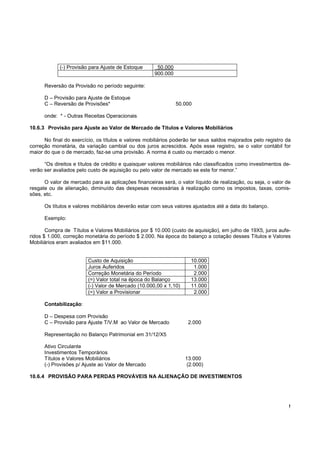 !
(-) Provisão para Ajuste de Estoque 50.000
900.000
Reversão da Provisão no período seguinte:
D – Provisão para Ajuste de Estoque
C – Reversão de Provisões* 50.000
onde: * - Outras Receitas Operacionais
10.6.3 Provisão para Ajuste ao Valor de Mercado de Títulos e Valores Mobiliários
No final do exercício, os títulos e valores mobiliários poderão ter seus saldos majorados pelo registro da
correção monetária, da variação cambial ou dos juros acrescidos. Após esse registro, se o valor contábil for
maior do que o de mercado, faz-se uma provisão. A norma é custo ou mercado o menor.
“Os direitos e títulos de crédito e quaisquer valores mobiliários não classificados como investimentos de-
verão ser avaliados pelo custo de aquisição ou pelo valor de mercado se este for menor.”
O valor de mercado para as aplicações financeiras será, o valor líquido de realização, ou seja, o valor de
resgate ou de alienação, diminuído das despesas necessárias à realização como os impostos, taxas, comis-
sões, etc.
Os títulos e valores mobiliários deverão estar com seus valores ajustados até a data do balanço.
Exemplo:
Compra de Títulos e Valores Mobiliários por $ 10.000 (custo de aquisição), em julho de 19X5, juros aufe-
ridos $ 1.000, correção monetária do período $ 2.000. Na época do balanço a cotação desses Títulos e Valores
Mobiliários eram avaliados em $11.000.
Custo de Aquisição 10.000
Juros Auferidos 1.000
Correção Monetária do Período 2.000
(=) Valor total na época do Balanço 13.000
(-) Valor de Mercado (10.000,00 x 1,10) 11.000
(=) Valor a Provisionar 2.000
Contabilização:
D – Despesa com Provisão
C – Provisão para Ajuste T/V.M ao Valor de Mercado 2.000
Representação no Balanço Patrimonial em 31/12/X5
Ativo Circulante
Investimentos Temporários
Títulos e Valores Mobiliários 13.000
(-) Provisões p/ Ajuste ao Valor de Mercado (2.000)
10.6.4 PROVISÃO PARA PERDAS PROVÁVEIS NA ALIENAÇÃO DE INVESTIMENTOS
 