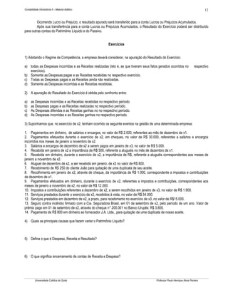 Contabilidade Introdutória II – Material didático                                                                                   12


         Ocorrendo Lucro ou Prejuízo, o resultado apurado será transferido para a conta Lucros ou Prejuízos Acumulados.
         Após sua transferência para a conta Lucros ou Prejuízos Acumulados, o Resultado do Exercício poderá ser distribuído
para outras contas do Patrimônio Líquido e do Passivo.


                                                           Exercícios


1) Adotando o Regime de Competência, a empresa deverá considerar, na apuração do Resultado do Exercício:

a) todas as Despesas incorridas e as Receitas realizadas (isto é, as que tiveram seus fatos gerados ocorridos no             respectivo
   exercício).
b) Somente as Despesas pagas e as Receitas recebidas no respectivo exercício.
c) Todas as Despesas pagas e as Receitas ainda não realizadas.
d) Somente as Despesas incorridas e as Receitas recebidas.

2) A apuração do Resultado do Exercício é obtida pelo confronto entre:

a)    as Despesas incorridas e as Receitas recebidas no respectivo período
b)    as Despesas pagas e as Receitas realizadas no respectivo período.
c)    As Despesas diferidas e as Receitas ganhas no no respectivo período.
d)    As Despesas incorridas e as Receitas ganhas no respectivo período.

3) Suponhamos que, no exercício de x2, tenham ocorrido os seguinte eventos na gestão de uma determinada empresa:

1. Pagamentos em dinheiro, de salários e encargos, no valor de R$ 2.000, referentes ao mês de dezembro de x1.
2. Pagamentos efetuados durante o exercício de x2, em cheques, no valor de R$ 30.000, referentes a salários e encargos
incorridos nos meses de janeiro a novembro de x2.
3. Salários e encargos de dezembro de x2 a serem pagos em janeiro de x3, no valor de R$ 5.000.
4. Recebida em janeiro de x2 a importância de R$ 500, referente a aluguéis no mês de dezembro de x1.
5. Recebida em dinheiro, durante o exercício de x2, a importância de R$, referente a aluguéis correspondentes aos meses de
janeiro a novembro de x2.
6. Aluguel de dezembro de x2, a ser recebido em janeiro, de x3 no valor de R$ 800.
7. Recebimento de R$ 250 do cliente João para quitação de uma duplicata de seu aceite.
8. Recolhimento em janeiro de x2, através de cheque, da importância de R$ 1.000, correspondente a impostos e contribuições
de dezembro de x1.
9. Pagamentos efetuados em dinheiro, durante o exercício de x2, referentes a impostos e contribuições, correspondentes aos
meses de janeiro a novembro de x2, no valor de R$ 12.000.
10. Impostos e contribuições referentes a dezembro de x2, a serem recolhidos em janeiro de x3, no valor de R$ 1.900.
11. Serviços prestados durante o exercício de x2, recebidos à vista, no valor de R$ 54.000.
12. Serviços prestados em dezembro de x2, a prazo, para recebimento no exercício de x3, no valor de R$15.000.
13. Seguro contra incêndio firmado com a Cia. Seguradora Brasil, em 01 de setembro de x2, pelo período de um ano. Valor de
prêmio pago em 01 de setembro de x2, através do cheque n° 200.001 no Banco Urupês: R$ 3.600.
14. Pagamento de R$ 800 em dinheiro ao fornecedor J.A. Ltda., para quitação de uma duplicata de nosso aceite.

4) Quais as principais causas que fazem variar o Patrimônio Líquido?



5) Defina o que é Despesa, Receita e Resultado?



6) O que significa encerramento de contas de Receita e Despesa?




          Universidade Católica de Goiás                                                  Professor Paulo Henrique Alves Parreira
 