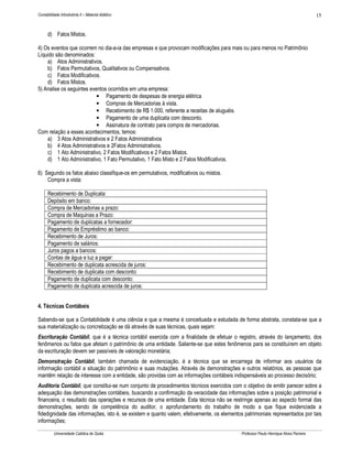 Contabilidade Introdutória II – Material didático                                                                                    15


      d) Fatos Mistos.

4) Os eventos que ocorrem no dia-a-ia das empresas e que provocam modificações para mais ou para menos no Patrimônio
Líquido são denominados:
    a) Atos Administrativos.
    b) Fatos Permutativos, Qualitativos ou Compensativos.
    c) Fatos Modificativos.
    d) Fatos Mistos.
5) Analise os seguintes eventos ocorridos em uma empresa:
                           • Pagamento de despesas de energia elétrica
                           • Compras de Mercadorias à vista.
                           • Recebimento de R$ 1.000, referente a receitas de aluguéis.
                           • Pagamento de uma duplicata com desconto.
                           • Assinatura de contrato para compra de mercadorias.
Com relação a esses acontecimentos, temos:
    a) 3 Atos Administrativos e 2 Fatos Administrativos
    b) 4 Atos Administrativos e 2Fatos Administrativos.
    c) 1 Ato Administrativo, 2 Fatos Modificativos e 2 Fatos Mistos.
    d) 1 Ato Administrativo, 1 Fato Permutativo, 1 Fato Misto e 2 Fatos Modificativos.

6) Segundo os fatos abaixo classifique-os em permutativos, modificativos ou mistos.
    Compra a vista:

      Recebimento de Duplicata:
      Depósito em banco:
      Compra de Mercadorias a prazo:
      Compra de Maquinas a Prazo:
      Pagamento de duplicatas a fornecedor:
      Pagamento de Empréstimo ao banco:
      Recebimento de Juros:
      Pagamento de salários:
      Juros pagos a bancos:
      Contas de água e luz a pagar:
      Recebimento de duplicata acrescida de juros:
      Recebimento de duplicata com desconto:
      Pagamento de duplicata com desconto:
      Pagamento de duplicata acrescida de juros:


4. Técnicas Contábeis

Sabendo-se que a Contabilidade é uma ciência e que a mesma é conceituada e estudada de forma abstrata, constata-se que a
sua materialização ou concretização se dá através de suas técnicas, quais sejam:
Escrituração Contábil, que é a técnica contábil exercida com a finalidade de efetuar o registro, através do lançamento, dos
fenômenos ou fatos que afetam o patrimônio de uma entidade. Saliente-se que estes fenômenos para se constituírem em objeto
da escrituração devem ser passíveis de valoração monetária;
Demonstração Contábil, também chamada de evidenciação, é a técnica que se encarrega de informar aos usuários da
informação contábil a situação do patrimônio e suas mutações. Através de demonstrações e outros relatórios, as pessoas que
mantêm relação de interesse com a entidade, são providas com as informações contábeis indispensáveis ao processo decisório;
Auditoria Contábil, que constitui-se num conjunto de procedimentos técnicos exercidos com o objetivo de emitir parecer sobre a
adequação das demonstrações contábeis, buscando a confirmação da veracidade das informações sobre a posição patrimonial e
financeira, o resultado das operações e recursos de uma entidade. Esta técnica não se restringe apenas ao aspecto formal das
demonstrações, sendo de competência do auditor, o aprofundamento do trabalho de modo a que fique evidenciada a
fidedignidade das informações, isto é, se existem e quanto valem, efetivamente, os elementos patrimoniais representados por tais
informações;

          Universidade Católica de Goiás                                                   Professor Paulo Henrique Alves Parreira
 