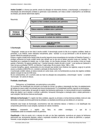 Contabilidade Introdutória II – Material didático                                                                                                      16


Análise Contábil, é a técnica que permite, através da utilização de instrumentos diversos, a decomposição, a comparação e a
interpretação das demonstrações contábeis ou gerenciais e suas extensões, com vistas a avaliar o desempenho e as tendências
da entidade, para atender determinado objetivo.


Resumindo:                                                            ESCRITURAÇÃO CONTÁBIL
                                                    Registra os fatos contábeis produzidos pelo patrimônio


                                                                        DEMONSTRAÇÃO CONTÁBIL
                                                    Elabora relatórios contábeis sobre o patrimônio
    TÉCNICAS
   CONTÁBEIS                                                              AUDITORIA CONTÁBIL
                                                    Verifica a expressão de verdade dos relatórios contábeis


                                                                        ANÁLISE CONTÁBIL
                                                                       Escrituração
                                                      Decompõe, compara e interpreta os relatórios contábeis
5. Escrituração

“ Designação simples que se tem dado à escrita contábil. A denominação provém do fato de os registros contábeis, desde os
primórdios, e por milênios, serem realizados manualmente, pelos “ escribas” ou os que dominavam a arte de escrever (que
durante milênios foi praticada por poucos).
Embora o registro contábil tenha nascido antes da escrita (segundo provas arqueológicas de inscrições do Paleolítico Superior), o
privilégio profissional da função contábil (ainda mais refinado que os dos que só sabiam escrever) coube aos “escribas”. Tão
importante era a qualidade do trabalho que, no Egito Antigo, um dos Deuses principais (Toth) era escriba e tinha por função
guardar o Patrimônio. Os egípcios admitiam que “ o escriba comanda o destino de todo o mundo ”, e ser escriba era “pertencer à
maior de toas as profissões ”(WHITE, Jon Manchip. O egito antigo, Rio de Janeiro: Zahar, 1966, p. 145).
A escriba hieroglífica, egípcia, representativa de uma evolução (que também teve influência nos registros), surge já no período
arcaico ou dinástico (2300-2700 a.C), e também a admissão do Deus Escriba Toth.
A escrituração contábil, todavia, já estava evoluída em outros locais, como na Suméria(onde as provas dos registros contábeis
atestam evolução há mais de 6.000 anos).
Na era contemporânea, com o aumento cada vez maior da utilização dos computadores, a denominação “ escrita ”, e também
“escrituração ” em caindo em desuso.

Finalidade, classificação.

         Distinguimos, na Contabilidade, uma parte teórica e uma prática:
1ª) A primeira é de identificação dos princípios e de fixação de normas, de análise e interpretação dos fatos, de estabelecimento
de relações de causa e efeito e de previsão para futuros acontecimentos. È a Contabilidade científica, segundo os doutrinadores.
2ª) A segunda é a parte prática, de execução do registro dos fenômenos patrimoniais, é a técnica através da qual a contabilidade
atinge seu objetivo, que é estudar e controlar o patrimônio, fornecendo informações e orientação sobre o estado patrimonial e
suas variações. Esta técnica chama-se escrituração.

Definição de Escrituração: É o registro dos fatos contábeis, segundo os princípios e normas técnicas-contábeis, tendo em vista
demonstrar a situação econômico-patrimonial da entidade e os resultados econômicos per ela obtidos em um exercício.

Analisando essa função da Escrituração, encontraremos nela dois elementos básicos: o histórico e o de classificação dos
componentes patrimoniais e suas variações, expressos em valores monetários.

Histórico:     compreende       o      registro      dos    fatos,                   na     ordem      cronológica,           o       que         dá    à
Contabilidade caráter de verdadeira história do patrimônio.

Classificação: é feita de acordo com a natureza de cada um dos fatos registrados, reunindo-os em grupos de fenômenos
patrimoniais que, tecnicamente dispostos, exibem a expressão monetária de cada um dos valores do patrimônio, a qualquer,
momento, e suas variações em determinado período.
          Universidade Católica de Goiás                                                                     Professor Paulo Henrique Alves Parreira
 