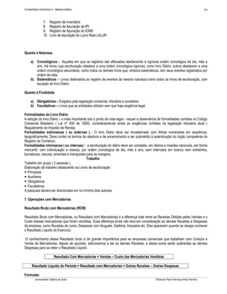 Contabilidade Introdutória II – Material didático                                                                                     19


                   7.    Registro de Inventário
                   8.    Registro de Apuração de IPI
                   9.    Registro de Apuração do ICMS
                   10.   Livro de Apuração do Lucro Real LALUR



Quanto à Natureza

      a) Cronológicos - Aqueles em que os registros são efetuados obedecendo à rigorosa ordem cronológica de dia, mês e
         ano. Há livros cuja escrituração obedece a uma ordem cronológica rigorosa, como livro Diário; outros obedecem a uma
         ordem cronológica secundária, como todos os demais livros que, embora sistemáticos, tem seus eventos registrados por
         ordem de data.
      b) Sistemáticos - Livros destinados ao registro de eventos da mesma natureza como todos os livros de escrituração, com
         exceção do livro Diário.

Quanto à Finalidade

      a) Obrigatórios – Exigidos pela legislação comercial, tributária e societária.
      b) Facultativos – Livros que as entidades utilizam sem que haja exigência legal.

Formalidades do Livro Diário
A adoção do livro Diário – o mais importante sob o ponto de vista legal – requer a observância de formalidades contidas no Código
Comercial Brasileiro ( Lei nº 556 de 1850), considerando-se ainda as exigências contidas na legislação tributária atual (
Regulamento do Imposto de Renda).
Formalidades extrínsecas ( ou externas ) : O livro Diário deve ser encadernado com folhas numeradas em seqüência,
tipograficamente. Deve conter os termos de abertura e de encerramento e ser submetido à autenticação do órgão competente do
Registro do Comércio.
Formalidades intrínsecas ( ou internas) : a escrituração do diário deve ser completa, em idioma e moedas nacionais, em forma
mercantil, com individuação e clareza, por ordem cronológica de dia, mês e ano, sem intervalos em branco nem entrelinha,
borraduras, rasuras, emendas e transportes para as margens.
                                            Trabalho
Trabalho em grupo ( 2 pessoas );
Elaboração de trabalho destacando os Livros de escrituração:
• Principais
• Auxiliares
• Obrigatórios
• Facultativos
A pesquisa devera ser direcionada em no mínimo dois autores.

7. Operações com Mercadorias

Resultado Bruto com Mercadorias (RCM)

Resultado Bruto com Mercadorias, ou Resultado com Mercadorias é a diferença total entre as Receitas Obtidas pelas Vendas e o
Custo dessas mercadorias que foram vendidas. Essa diferença bruta não leva em consideração as demais Receitas e Despesas
da empresa, como Receitas de Juros, Despesas com Aluguéis, Salários, Impostos etc. Elas aparecem quando se deseja conhecer
o Resultado Líquido do Exercício.

O conhecimento desse Resultado bruto é de grande importância para as empresas comerciais que trabalham com Compra e
Venda de Mercadorias; depois de apurado, adicionamos a ele as demais Receitas, e dessa soma serão subtraídas as demais
Despesas para se obter o Resultado Líquido.

                              Resultado Com Mercadorias = Vendas – Custo das Mercadorias Vendidas

       Resultado Líquido do Período = Resultado com Mercadorias + Outras Receitas – Outras Despesas

Formulas:
          Universidade Católica de Goiás                                                    Professor Paulo Henrique Alves Parreira
 