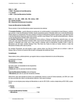 Contabilidade Introdutória II – Material didático                                                                                    20



RCM = V – CMV
• RCM = Resultado da Conta Mercadorias
• V = Vendas
• CMV = Custo das Mercadorias Vendidas


RCM = ( V – VA – DIC – ICMS – ISS – PIS - Cofins) – CMV
VA = Vendas Anuladas
DIC = Descontos Incondicionais Concedidos

Custos das Mercadorias Vendidas (CMV)

Para se calcular o Custo das Mercadorias existem basicamente dois sistemas:

1°) Inventário Periódico – quando efetuamos as vendas sem um controle paralelo e concomitante de nosso Estoque e, portanto,
sem controlar o Custo das Mercadorias Vendidas. Quando necessitamos apurar o Resultado obtido com a venda das Mercadorias
(RCM), fazemos um levantamento físico para avaliação do Estoque de Mercadorias existente naquela data; e pela diferença entre
o total das Mercadorias Disponíveis para Venda durante o período e esse Estoque Final ( apurado extracontabilmente ), obtemos
o Custo das Mercadorias Vendidas (CMV) nesse período.
2°) Inventário Permanente – quando controlamos de forma continua o Estoque de Mercadorias, dando-lhe baixa, em cada
venda, pelo custo dessas Mercadorias Vendidas (CMV). Esse Controle Permanente é efetuado sobre todas as Mercadorias que
estiverem à disposição para venda, isto é, esse controle é efetuado sobre as Mercadorias Vendidas (CVM) e sobre as
Mercadorias que não foram vendidas (Estoque Final). Pela Soma dos Custos de todas as Vendas, teremos o Custo das
Mercadorias Vendidas (CMV) total do período.

No inventário Permanente, que será exposto a seguir, pode-se utilizar uma ficha de Controle para se conhecer o saldo em
Estoque. Mas no Período só é possível obter tal saldo a averiguação das existências físicas.

Contabilização

Nesse sistema, temos, preferencialmente, que registrar todas as compras diretamente de conta de Mercadorias.

Contabilização na Compra:
Mercadorias
a Fornecedores (ou Caixa)

Na Venda, porém, há necessidade de dois lançamentos:
Clientes (ou Caixa)
a Venda (pelo valor do custo das mercadorias vendidas)
e
Custo das Mercadorias Vendidas (conta de Despesa)
a Mercadorias (pelo valor do custo das mercadorias vendidas)

Dessa forma, após cada operação de Venda e sua contabilização, teremos a conta de Vendas atualizada, a de CMV com o total
do custo acumulado até a data e a de Mercadorias refletindo o valor exato do estoque.

Exemplo: se uma empresa possui estoque de Mercadorias no valor de :R$ 15.000, e vende a metade dele por R$ 10.000, a prazo,
temos:

a) Clientes
   a Vendas.......................................................................10.000

b) Custo das Mercadorias Vendidas
   a Mercadorias...............................................................7.500



          Universidade Católica de Goiás                                                   Professor Paulo Henrique Alves Parreira
 