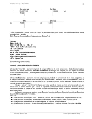 Contabilidade Introdutória II – Material didático                                                                                    21


                        Mercadorias                                  Vendas
                       15.000 7500                  (b)                 10.000               (a)
                        7.500




                            CMV                                     Clientes
(b)                      7.500                            (a)    10.000




Quando não é efetuado o controle contínuo do Estoque de Mercadorias e, tão pouco, do CMV, para a determinação deste último é
necessário fazer a dedução:
CMV = Total das Mercadorias Disponíveis para Venda – Estoque Final.


Formulas:
CMV = EI + C – EF
CMV = EI + ( C + FC – CA – DIO) – EF
• CMV = Custo das Mercadorias Vendidas
• EI = Estoque Inicial
• C = Compras
• FC = Fretes e Seguros sobre Compras
• CA = Compras Anuladas
• DIO = Descontos Incondicionais Obtidos
• EF = Estoque Final

Outras informações importantes

Descontos Comerciais x Descontos Financeiros

a) Descontos Comerciais – ocorrem no momento da compra (obtidos) ou da venda (concedidos) e são destacados na própria
Nota Fiscal. São também denominados Descontos Incondicionais. A intitulação mais adequada para seus registros é Descontos
Incondicionais Obtidos (quando a empresa ganha do fornecedor) ou Descontos Incondicionais Concedidos (quando a empresa
concede ao cliente).

b) Descontos Financeiros - ocorrem no momento da liquidação de uma dívida ou do recebimento de um direito, fato posterior ao
da compra ou da venda. A intitulação mais adequada para esses descontos é Descontos Obtidos (quando a empresa ganha do
fornecedor no momento da liquidação de uma obrigação) ou Descontos Concedidos (quando a empresa oferece ao cliente no
momento da quitação de um direito).
         Note que a palavra `` incondicional´´ é utilizada para indicar que não foi imposta ao cliente nenhuma condição para que
tivesse direito ao referido desconto, que é um ato de espontânea vontade do fornecedor. O desconto financeiro, obtido ou
concedido no momento da quitação de uma duplicata, só ocorre mediante condição imposta ao devedor; normalmente, quitação
antes do vencimento.
         Você poderá deparar com as seguintes contas: Descontos Incondicionais Obtidos, Descontos Incondicionais Concedidos,
Descontos Obtidos e Descontos Concedidos.
Saiba que:
   • A conta Descontos Incondicionais Obtidos é redutora do Custo das Mercadorias Adquiridas, integrando a fórmula do CMV.
   • A conta Descontos Incondicionais Concedidos é redutora da Receita Bruta de Vendas e integra a fórmula do RCM.
   • A conta Descontos Obtidos é conta de Receita Operacional, no grupo das Receita Financeiras.
   • A conta Descontos Concedidos é conta de despesa Operacional e integra o grupo das Despesas Financeiras.Exercícios




          Universidade Católica de Goiás                                                   Professor Paulo Henrique Alves Parreira
 