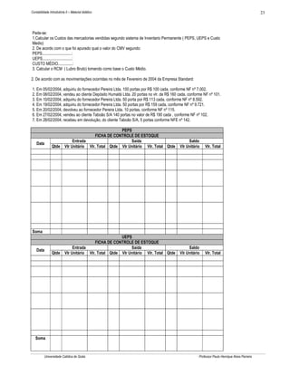 Contabilidade Introdutória II – Material didático                                                                                            23



Pede-se:
1.Calcular os Custos das mercadorias vendidas segundo sistema de Inventario Permanente ( PEPS, UEPS e Custo
Medio)
2. De acordo com o que foi apurado qual o valor do CMV segundo:
PEPS.............................:
UEPS.............................:
CUSTO MÉDIO..............:
3. Calcular o RCM ( Lubro Bruto) tomando como base o Custo Médio.

2. De acordo com as movimentações ocorridas no mês de Fevereiro de 2004 da Empresa Standard:

1. Em 05/02/2004, adquiriu do fornecedor Pereira Ltda. 100 portas por R$ 100 cada, conforme NF nº 7.002.
2. Em 08/02/2004, vendeu ao cliente Depósito Humaitá Ltda. 20 portas no vlr. de R$ 160 cada, conforme NF nº 101.
3. Em 10/02/2004, adquiriu do fornecedor Pereira Ltda. 50 porta por R$ 113 cada, conforme NF nº 8.592.
4. Em 19/02/2004, adquiriu do fornecedor Pereira Ltda. 50 portas por R$ 159 cada, conforme NF nº 9.721.
5. Em 20/02/2004, devolveu ao fornecedor Pereira Ltda. 10 portas, conforme NF nº 115.
6. Em 27/02/2004, vendeu ao cliente Taboão S/A 140 portas no valor de R$ 190 cada , conforme NF nº 102.
7. Em 28/02/2004, recebeu em devolução, do cliente Taboão S/A, 5 portas conforme NFE nº 142.

                                                       PEPS
                                           FICHA DE CONTROLE DE ESTOQUE
                               Entrada                      Saída                           Saldo
    Data
                Qtde      Vlr Unitário Vlr. Total Qtde Vlr Unitário Vlr. Total Qtde    Vlr Unitário    Vlr. Total




Soma
                                                       UEPS
                                           FICHA DE CONTROLE DE ESTOQUE
                               Entrada                      Saída                           Saldo
    Data
                Qtde      Vlr Unitário Vlr. Total Qtde Vlr Unitário Vlr. Total Qtde    Vlr Unitário    Vlr. Total




   Soma



          Universidade Católica de Goiás                                                           Professor Paulo Henrique Alves Parreira
 
