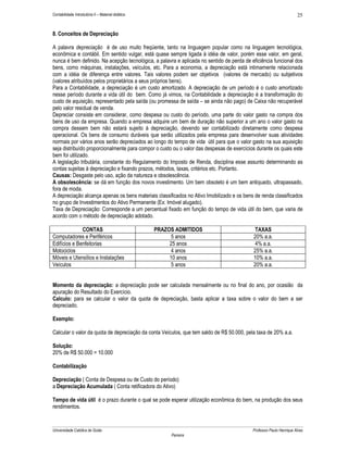 Contabilidade Introdutória II – Material didático                                                                    25


8. Conceitos de Depreciação

A palavra depreciação é de uso muito freqüente, tanto na linguagem popular como na linguagem tecnológica,
econômica e contábil. Em sentido vulgar, está quase sempre ligada à idéia de valor, porém esse valor, em geral,
nunca é bem definido. Na acepção tecnológica, a palavra e aplicada no sentido de perda de eficiência funcional dos
bens, como máquinas, instalações, veículos, etc. Para a economia, a depreciação está intimamente relacionada
com a idéia de diferença entre valores. Tais valores podem ser objetivos (valores de mercado) ou subjetivos
(valores atribuídos pelos proprietários a seus próprios bens).
Para a Contabilidade, a depreciação é um custo amortizado. A depreciação de um período é o custo amortizado
nesse período durante a vida útil do bem. Como já vimos, na Contabilidade a depreciação é a transformação do
custo de aquisição, representado pela saída (ou promessa de saída – se ainda não pago) de Caixa não recuperável
pelo valor residual de venda.
Depreciar consiste em considerar, como despesa ou custo do período, uma parte do valor gasto na compra dos
bens de uso da empresa. Quando a empresa adquire um bem de duração não superior a um ano o valor gasto na
compra dessem bem não estará sujeito à depreciação, devendo ser contabilizado diretamente como despesa
operacional. Os bens de consumo duráveis que serão utilizados pela empresa para desenvolver suas atividades
normais por vários anos serão depreciados ao longo do tempo de vida útil para que o valor gasto na sua aquisição
seja distribuído proporcionalmente para compor o custo ou o valor das despesas de exercícios durante os quais este
bem foi utilizado.
A legislação tributária, constante do Regulamento do Imposto de Renda, disciplina esse assunto determinando as
contas sujeitas à depreciação e fixando prazos, métodos, taxas, critérios etc. Portanto.
Causas: Desgaste pelo uso, ação da natureza e obsolescência.
A obsolescência: se dá em função dos novos investimento. Um bem obsoleto é um bem antiquado, ultrapassado,
fora de moda.
A depreciação alcança apenas os bens materiais classificados no Ativo Imobilizado e os bens de renda classificados
no grupo de Investimentos do Ativo Permanente (Ex: Imóvel alugado).
Taxa de Depreciação: Corresponde a um percentual fixado em função do tempo de vida útil do bem, que varia de
acordo com o método de depreciação adotado.

              CONTAS                                PRAZOS ADMITIDOS                        TAXAS
Computadores e Periféricos                                5 anos                           20% a.a.
Edifícios e Benfeitorias                                 25 anos                            4% a.a.
Motociclos                                                4 anos                           25% a.a.
Móveis e Utensílios e Instalações                        10 anos                           10% a.a.
Veículos                                                  5 anos                           20% a.a.


Momento da depreciação: a depreciação pode ser calculada mensalmente ou no final do ano, por ocasião da
apuração do Resultado do Exercício.
Calculo: para se calcular o valor da quota de depreciação, basta aplicar a taxa sobre o valor do bem a ser
depreciado.

Exemplo:

Calcular o valor da quota de depreciação da conta Veículos, que tem saldo de R$ 50.000, pela taxa de 20% a.a.

Solução:
20% de R$ 50.000 = 10.000

Contabilização

Depreciação ( Conta de Despesa ou de Custo do período)
a Depreciação Acumulada ( Conta retificadora do Ativo)

Tempo de vida útil é o prazo durante o qual se pode esperar utilização econômica do bem, na produção dos seus
rendimentos.


Universidade Católica de Goiás                                                             Professor Paulo Henrique Alves
                                                         Parreira
 