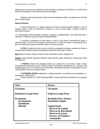 Contabilidade Introdutória II – Material didático                                                                     29


bastando para isto inserirmos no cabeçalho das Demonstrações a expressão em R$ milhares ( ou em R$ mil) se
eliminarmos três dígitos e em R$ milhos se eliminamos seis dígitos


         Passamos a partir de agora enfocar cada uma das demonstrações contábeis, nos aspectos mais relevante,
para a sua estruturação.

Balanço Patrimonial

         O balanço Patrimonial é um relatório integrante do Conjunto de Demonstrações Contábeis”, e tem por
finalidade avaliar, na data do encerramento do exercício ou de um período regular a situação financeira e
patrimonial da empresa.

“ É a demonstração contábil destinada a evidenciar, qualitativa e quantitativamente, numa determinada data, o
Patrimônio e o Patrimônio Líquido da Entidade” (Resolução 686/90)

          È constituído e apresentado em duas colunas: a Coluna do Lado Direito é Denominada de passivo e
patrimônio líquido. A coluna do lado esquerdo é denominada ativo. A razão de se atribuir o lado esquerdo para o
ativo e lado direito para o passivo e patrimônio líquido é uma mera convenção.

        O ATIVO é constituído de todos os bens e direitos de propriedade da empresa, avaliáveis em dinheiro e
que representam benefícios presentes e expectativas de benefícios futuros para a empresa.

Bens: Máquinas, terrenos, estoques, dinheiro (moeda), ferramentas, veículos, instalações, etc.

Direitos: Contas a Receber, Duplicatas a Receber, Títulos a Receber, Ações, Depósitos em conta Bancária. Títulos
de Créditos, etc...

        O PASSIVO evidencia toda obrigação (divida) que a empresa tem com terceiros: Contas a Pagar,
Fornecedores de matéria-prima (a prazo), Impostos a Pagar, Financiamentos, Empréstimos, etc... O passivo é uma
obrigação exigível, isto é, no momento em que a divida vencer será exigida (reclamada) a sua liquidação. Por isso, é
mais apropriado denomina-lo de passível exigível.

          O PATRIMONIO LÍQUIDO contabilmente, o capital permanente e acumulado de seus proprietários, ou ,
simplesmente, o capital próprio.
          No Brasil, segundo a lei 6.404 e Resolução 686/90, o balanço patrimonial se apresenta com as seguintes
divisões:


Ativo                                               Passivo
Circulante                                          Circulante

Realizável a Longo Prazo                            Exigível a Longo Prazo

Permanente                                          Resultado Exerc. Futuros
   Investimentos                                    Patrimônio Líquido
   Imobilizado
   Diferido                                         Capital Social
                                                     Reservas de Capital
                                                     Reservas de Reavaliação
                                                     Reservas de Lucros
                                                     Lucros ( ou Prejuizos )
                                                     Acumulados

Universidade Católica de Goiás                                                              Professor Paulo Henrique Alves
                                                       Parreira
 