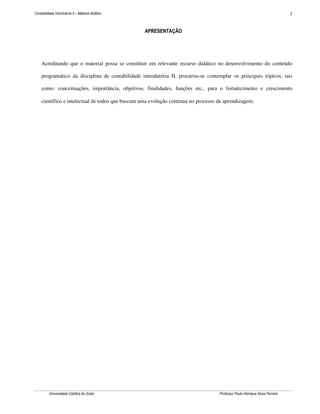 Contabilidade Introdutória II – Material didático                                                                             3


                                                    APRESENTAÇÃO




     Acreditando que o material possa se constituir em relevante recurso didático no desenvolvimento do conteúdo

     programático da disciplina de contabilidade introdutória II, procurou-se contemplar os principais tópicos, tais

     como: conceituações, importância, objetivos, finalidades, funções etc., para o fortalecimento e crescimento

     científico e intelectual de todos que buscam uma evolução continua no processo de aprendizagem.




          Universidade Católica de Goiás                                            Professor Paulo Henrique Alves Parreira
 