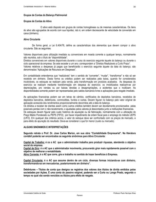 Contabilidade Introdutória II – Material didático                                                                    30


Grupos de Contas do Balanço Patrimonial

Grupos de Contas do Ativo

                  O ativo está disposto em grupos de contas homogêneas ou de mesmas características. Os itens
do ativo são agrupados de acordo com sua liquidez, isto é, em ordem decrescente de velocidade de conversão em
caixa (dinheiro).

Ativo Circulante

         De forma geral, a Lei 6.404/76, define as características dos elementos que devem compor o ativo
circulante. São as seguintes:

Valores disponíveis para utilização imediata ou conversíveis em moeda corrente a qualquer tempo, normalmente
são reunidos, sob o título de “disponibilidade”.
Direitos conversíveis em valores disponíveis durante o curso do exercício seguinte àquele do balanço ou durante o
ciclo operacional da empresa. Se este exceder a um ano: correspondem a “Direitos Realizáveis a Curto Prazo”.
Valores relativos a despesas já pagas que beneficiarão o exercício seguinte àquele da data do balanço; são
denominados “Aplicações de Recursos em Despesas”.

Em contabilidade entendemos que “realizáveis” tem o sentido de “converter”, “mudar”, “transformar” e não só ser
recebido em dinheiro. Desta forma os créditos podem ser realizados pela baixa, quando for considerados
incobráveis, os estoques se realizam pela venda, pela transformação em produtos acabados. As despesas do
exercício se realizam mediante transformação em despesa do exercício; os imobilizados realizam-se por
depreciações, pro vendas ou por baixas devidas a desapropriações, a acidentes que o inutilizam. As
disponibilidades somente podem ser representadas pelo saldos bancários livres e aplicações para resgate imediato.

As aplicações financeiras podem ser em letras de câmbio, certificados de depósitos bancários, recebidos de
depósitos bancários, debêntures, commodities, fundos e outras. Devem figurar no balanço pelo valor original de
aplicação acrescida dos rendimentos proporcionalmente decorridos até a data do balanço.
Os direitos a receber de clientes assim como outros créditos também devem ser devidamente provisionados pelas
possíveis perdas com o não-recebimento, e ajustadas pelos valores já descontados junto a instituições financeiras.
Os estoques devem figurar pelo custo histórico de aquisição ou de fabricação, normalmente com a utilização do
Preço Médio Ponderado ou PEPS (FIFO); por haver impedimento de ordem fiscal para o emprego do método UEPS
(LIFO). Em qualquer dos critérios acima, o valor do estoque deve ser confrontado com os preços de mercado, e
para efeito de apuração do resultado. Deve-se considerar o que for menor (custo ou mercado).

ALGUNS SINONIMOS E INTERPRETAÇÕES

Segundo retrata o Prof. Dr. Jose Carlos Marion, em sua obra “Contabilidade Empresarial”. Na literatura
contábil poderão ser encontrados os seguinte sinônimos para Ativo Circulante:

Capital de Trabalho: é co o AC que o administrador trabalha para produzir riquezas, atendendo o objetivo
social da empresa.
Capital de Giro: é o AC que o administrador movimenta, procurando girar mais rapidamente possível com o
objetivo de melhorar a rentabilidade.
Ativo Corrente: é o AC que corre, gira e trabalha no sentido de trazer benefícios à Empresa.

Capital Circulante: é o AC que assume dentro de um ciclo, diversas formas iniciando-se com dinheiro,
transformando-se em mercadorias, posteriormente em dinheiro”.

Debêntures – Títulos de conta que designa os registros dos valores dos títulos de divida emitidos pelas
sociedades por Ações. É uma conta do passivo exigível, podendo ser a Curto ou Longo Prado, segundo o
tempo no qual vão sendo vencidos os títulos para efeito de resgate.




Universidade Católica de Goiás                                                             Professor Paulo Henrique Alves
                                                      Parreira
 