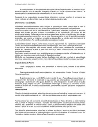Contabilidade Introdutória II – Material didático                                                                    32


        A correção monetária do ativo permanente em conjunto com a correção monetária do patrimônio Liquido,
serviam de base para apurar se a empresa tinha ganho ou perda com a inflação, cujo resultado era acrescido ( se
houvesse ganho ) ou seria subtraído ( se houvesse perda ) do lucro do exercício.

Reavaliação: é uma nova avaliação, a qualquer época, atribuindo um novo valor para itens do permanente, que
mesmo incidindo a correção monetária anual, apresentam valores abaixo do mercado.

O Permanente e suas Deduções

Investimentos: Neste item encontramos como subtrações as “provisões para perdas” como o objeto de cobrir as
perdas prováveis na realização do seu valor, quando (estas perdas) forem comprovadas como permanentes.
Imobilizado: Por terem como uma de suas características, a “permanência” na empresa, co o passar do tempo vão
sofrendo perda do valor por causa do tempo, co obsoletismo, do uso, de legislação , do consumo, etc, são
periodicamente baixadas. Conforme a que bens se refiram, essas baixas recebem nomes diferentes: depreciações,
amortizações ou exaustões, mas significam uma só coisa. Representam partes do valor de aquisição consideradas
consumidas e que, portanto, se transformam em custos ou despesas. Deve-se entender que o reconhecimento de
perda de parte destes bens. Por isso são considerados na apuração do resultado.

Quando se tratar de bens tangíveis, como veículos, máquinas, equipamentos, etc, a perda de sua capacidade
funcional deve ser acumulada de forma aproximada como depreciações, numa conta “Depreciação Acumulada”.
Se se tratar de bens intangíveis como: marcas, patentes, direitos autorais, benfeitorias em propriedades de
terceiros, etc., denomina-se a perda do valor como Amortização, sendo contabilizada uma conta denominada
“Amortização Acumulada”.
Quando estes bens do permanente foram constituídos de recursos naturais como jazidas, reflorestamento, poço de
petróleo... etc., denominaremos a sua diminuição de “Exaustão Acumulada”.
Diferido: De uma maneira geral, a redução dos itens classificados neste sub-grupo, em virtude de sua distribuição
proporcional aos exercícios sociais ( no mínimo 5 e no máximo 10 anos ) é denominada “Amortização Acumulada”.

Grupos de Contas do Passivo

         Todas a obrigações da empresa estão apresentadas no Passivo Exigível, conforme já nos referimos
anteriormente.

         Estas obrigações serão classificadas no balanço em dois grupos distintos: “Passivo Circulante” e “Passivo
Exigível a Longo Prazo”.

         É oportuno salientar que a Lei 6.404/76, oriente no sentido de que o Passivo Exigível seja estruturado no
balanço em ordem decrescente de exigibilidade ou seja, as contas que serão liquidadas mais rapidamente, num
primeiro grupo, e as demais em outros grupos. Existem uma certa analogia com o ativo em termos de liquidez
decrescente, só que, naquele caso (ativo ) aparecerão em primeiro lugar as contas que se converterão em caixa
(dinheiro) e, por outro lado, no passivo, serão destacadas, prioritariamente, as contas que deverão ser pagas mais
rapidamente.
Passivo Circulante

O Passivo Circulante é representado pelas obrigações da empresa, cuja liquidação se espera que ocorra dentro do
exercício social seguinte: ou de acordo com o ciclo operacional da empresa, se este for superior a esse prazo.


Podemos entender por ciclo operacional, para efeito de classificação do Passivo Circulante ou Exigível a Longo
Prazo, o período de tempo que vai desde a aquisição das matérias-primas (indústrias) e mercadorias (empresa
comercial), até o recebimento do valor das vendas. Todavia, a grande maioria das empresas tem adotado como
exercício o período de um ano, já que o ciclo operacional delas é normalmente menor que esse prazo.

Estas obrigações podem representar valores fixos ou variáveis, vencidos ou a vencer, em uma data ou em diversas
datas futuras, no entanto deverão ser pagas dentro de um ano ou do ciclo operacional. As contas mais comuns são:
Fornecedores, Impostos a recolher, Salários a Pagar, Empréstimos bancários, etc.



Universidade Católica de Goiás                                                             Professor Paulo Henrique Alves
                                                      Parreira
 