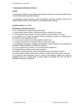 Contabilidade Introdutória II – Material didático                                                                     37


11. Demonstração do Resultado do Exercício

Conceito

A demonstração do resultado é a demonstração contábil destinada a evidenciar a composição do resultado formado
num determinado período de operações da entidade.

 A demonstração do resultado, observado o princípio de competência, evidenciará a formação dos vários níveis de
resultados mediante confronto entre as receitas e os correspondentes custos e despesas.


Conteúdo e Estrutura ( Lei 6.404/76).

Demonstração do Resultado do Exercício
Art. 187. A demonstração do resultado do exercício discriminará:
I - a receita bruta das vendas e serviços, as deduções das vendas, os abatimentos e os impostos;
II - a receita líquida das vendas e serviços, o custo das mercadorias e serviços vendidos e o lucro bruto;
III - as despesas com as vendas, as despesas financeiras, deduzidas das receitas, as despesas gerais e
administrativas, e outras despesas operacionais;
IV - o lucro ou prejuízo operacional, as receitas e despesas não operacionais;
V - o resultado do exercício antes do Imposto de Renda e a provisão para o imposto;
VI - as participações de debêntures, empregados, administradores e partes beneficiárias, e as contribuições para
instituições ou fundos de assistência ou previdência de empregados;
VII - o lucro ou prejuízo líquido do exercício e o seu montante por ação do capital social.
§ 1o Na determinação do resultado do exercício serão computados:
a) as receitas e os rendimentos ganhos no período, independentemente da sua realização em moeda; e
b) os custos, despesas, encargos e perdas, pagos ou incorridos, correspondentes a essas receitas e rendimentos.
§ 2o O aumento do valor de elementos do ativo em virtude de novas avaliações, registrado como reserva de
reavaliação (art.182, § 3o), somente depois de realizado poderá ser computado como lucro para efeito de
distribuição de dividendos ou participações.




   Universidade Católica de Goiás                                           Professor Paulo Henrique Alves Parreira
 