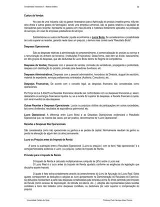 Contabilidade Introdutória II – Material didático                                                                        39


Custos da Vendas

         No caso de uma indústria, são os gastos necessários para a fabricação do produto (matéria-prima, mão-de-
obra direta e outros gastos de fabricação); sendo uma empresa comercial, são os gastos relativos à aquisição de
mercadorias para revenda; representa os gastos com mão-de-obra e materiais diretamente aplicados na prestação
de serviços, em caso de empresas prestadoras de serviços.

         Subtraindo-se os custos da Receita Líquida encontramos o Lucro Bruto. Se considerarmos a possibilidade
de custo superar as receitas, gerando neste caso um prejuízo, o termos mais correto seria “Resultado Bruto”.

Despesas Operacionais

         São as despesas relativas à administração do empreendimento, à comercialização do produto ou serviço e
a remuneração do dinheiro de terceiros ( Instituições Financeiras). Desta forma, este item se divide, basicamente,
em três grupos de despesas, que são deduzidas do Lucro Bruto dentro do Regime de competência.

Despesas de Vendas: Despesas com o pessoal de vendas, comissão de vendedores, propaganda e publicidade,
despesa com distribuição do produto, provisão para devedores duvidosos, etc.

Despesas Administrativas: Despesas com o pessoal administrativo, honorários da Diretoria, aluguel de escritório,
material de expediente, serviços profissionais contratados (Auditoria, Consultoria), etc.

Despesas Financeiras: De acordo com o conceito legal, as despesas financeira são consideradas como
operacionais.

Por força da Lei 6.404/76 as Receitas financeiras deverão ser confrontadas com as despesas financeiras e, assim,
destacados os encargos financeiros líquidos ou, se a receita for superior às despesas, a Receita financeira Líquida,
com sinal invertido as das despesas.

Outras Receitas e Despesas Operacionais: Lucros ou prejuízos obtidos de participações em outras sociedades,
tais como dividendos, resultados de equivalência patrimonial, etc.

Lucro Operacional: A diferença entre Lucro Bruto e as Despesas Operacionais evidenciará o Resultado
Operacional que, na maioria das vezes, por ser positivo, denominamos de “Lucro Operacional”.

Receitas e Despesas Não Operacionais

São considerados como não operacionais os ganhos e as perdas de capital. Normalmente resultam de ganho ou
perda na alienação de algum item do ativo permanente.

Lucro ou Prejuízo antes do Imposto de Renda

    A soma ou subtração entre o Resultado Operacional ( Lucro ou prejuízo ) com os itens “Não operacionais” e a
correção Monetária evidencia o Lucro ( ou prejuízo ) antes do Imposto de Renda.

Provisão para o Imposto de Renda

          O Imposto de Renda é calculado multiplicando-se a alíquota de (X%) sobre o Lucro real.
          O Lucro Real é o lucro antes do Imposto de Renda ajustado conforme as exigências da legislação que
disciplina aquele imposto

         O ajuste é feito extra-contabilmente através do preenchimento do Livro de Apuração do Lucro Real. Estes
ajustes correspondem às deduções e adições ao lucro apresentando na Demonstração do Resultado do Exercício.
As deduções representam a parte das despesas contabilizadas pela empresa acima do limite permitido pelo Imposto
de Renda (como excesso de depreciação, de retirada pro-labore, etc...). Adições são representadas pelas receitas
contábeis a itens não tratados como despesas contábeis, ou dedutíveis por valor superior e compensação do
prejuízo


   Universidade Católica de Goiás                                              Professor Paulo Henrique Alves Parreira
 
