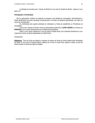 Contabilidade Introdutória II – Material didático                                                                       40


         A subtração da provisão para o imposto de Renda do Lucro ante do Imposto de Renda , propicia o Lucro
após o I.R

Participações e Contribuições

    São as participações contidas nos estatutos da empresa, para Debêntures. Empregados, Administradores e
Partes Beneficiárias que serão calculadas sucessivamente e na ordem da seqüência apresentada, com base nos
lucros que remanescerem.
         As contribuições são aquelas destinadas às instituições ou fundos de assistências ou Previdências de
empregados.
         O lucro aos o Imposto de Renda menos as participações evidenciará o LUCRO LÍQUIDO (ou Prejuízo) do
EXERCÍCIO, que é a parte remanescente que se destina aos proprietários.
         Sobre o Lucro Líquido, destaca-se o lucro por Ação do Capital Social, que é calculado dividindo-se o Lucro
Líquido pelo número de ações integralizadas do Capital Social.

Complemento:

Debêntures: Título de Conta que designa os registros de valores dos títulos de dívida emitidos pelas Sociedades
por Ações. È uma conta do Passível exigível, podendo ser a Curto ou Longo Prazo, segundo o tempo no qual vão
sendo vencidos os títulos para efeito de resgate.




   Universidade Católica de Goiás                                             Professor Paulo Henrique Alves Parreira
 