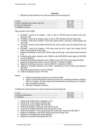 Contabilidade Introdutória II – Material didático                                                                                                       42




                                                          Exercícios
      1. Relação das contas extraídas do livro razão da empresa comercial Ipiranga Ltda.


1. Caixa...................................................................................................           R$ 10.000
2. Banco Conta Movimento ( Banco Arapiri S/A)................................                                         R$ 1.000
2. Estoque de Mercadorias.....................................................................                        R$ 500.00
3. Imobilizado (Veículos).......................................................................                      R$ 10.000

Fatos ocorridos no mês 12/2003.

      a) 05/12/2003 - Compra de 30 unidades a vista no valor de R$ 60.00 cada da empresa Guarai Ltda.
         conforme nf. 284.
      b) 10/12/2003 - Compra de 40 unidades a prazo no valor de R$ 70.00 cada da empresa Tapeca Ltda.
      c) 12/12/2003 - Venda de 50 unidades a 100.00 cada, sendo que 50% a vista para a empresa Itapajo Ltda
         conf nf 824.
      d) 15/12/2003 - Compra de 100 unidades a R$ 55.00 cada, sendo que 20% a prazo da empresa Quimiri Ltda
         conf. nf 540.
      e) 20/12/2003 - Venda de 90 unidades a 110.00 cada, sendo que 30% a prazo. (obs. Estoque Final R$
         2.280,77) para a empresa Joverano Ltda.
      f) Despesa com Marketing no valor de R$ 1.000,00, sendo que 50% pago a vista conforme Nota Promissória
         n° 34.
      g) Comissões sobre vendas referente ao mês 12/2003 no valor de R$ 800.00 a serem pagas em 05/01/2004
         no valor de R$ 800.00
      h) Honorários Administrativos referentes ao mês 12/2003 no valor de R$ 1.500 a serem pagas 05/01/2004.
      i) Pagamento de Aluguel de Escritório no valor de R$ 500.00 ( competência 12/2003 ).
      j) Pagamento de Assinatura de Jornais no valor de R$ 50.00 ( competência 12/2003 ).
      k) Salários de Funcionários referente ao mês 12/2003 (vendedores) no valor de 3.000 a serem pagas em
         05/01/2004
      l) Pagamento de taxas bancarias no valor de R$ 80,00.
      m) Venda de Imobilizado a vista por R$ 15.000.

Pede-se
                    a. Realize os lançamentos de acordo com o livro diário e Razão.
                    b. Calcule o Custo das Mercadorias Vendidas de acordo com o inventário permanente e periódico (
                       CMV= Ei + Compras – Ef.) (Obs.: Estoque Inicial de Mercadorias (Ventiladores) é de 10 unidades.
                    c. Apure o Resultado do Exercício;
                    d. Demonstre o Resultado do Exercício.

2) Relação das contas extraídas do livro razão da empresa comercial Ipiranga Ltda.

1. Caixa...................................................................................................           R$ 10.000
2. Estoque de Mercadorias.....................................................................                        R$ 500.00
3. Imobilizado........................................................................................                R$ 10.000

      1.     Estoque Inicial de Mercadorias ( Ventiladores ) de 10.
      2.     Compra de 30 a vista unidades a R$ 60.00 cada.
      3.     Compra de 40 a prazo unidades a R$ 70.00 cada.
      4.     Venda de 50 unidades a 100.00 cada, sendo que 50% a vista.
      5.     Compra de 100 unidades a R$ 55.00 cada, sendo que 20% a prazo.
      6.     Venda de 90 unidades a 110.00 cada, sendo que 30% a prazo. (obs. Estoque Final R$ 2.280,77).
      7.     Despesa com Marketing no valor de R$ 1.000,00, sendo que 50% pago a vista.
      8.     Despesas com Comissões sobre vendas R$ 800.00
      9.     Despesa com Honorários Administrativos R$ 1.500.



   Universidade Católica de Goiás                                                                             Professor Paulo Henrique Alves Parreira
 