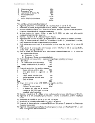 Contabilidade Introdutória II – Material didático                                                                       46


        7.       Móveis e Utensílios                        4.800
        8.       Duplicatas a Pagar                         1.000
        9.       Adiantamento de Clientes (**)              3.000
       10.       Impostos a Recolher                          800
       11.       Capital                                   30.000
       12.       Lucros (Prejuízos) Acumulados              5.200
      Total                                                80.000

      Fatos ocorridos durante o mês de dezembro de x2:
      1) Pagamento, em dinheiro, ao fornecedor J.B. Ltda., de uma duplicata no valor de R$ 500.
      2) Recebimento, de clientes, da importância de R$ 3.200, referente a duplicatas de nossa emissão.
      3) Recolhida, no Banco Paineiras S/A, a importância de R$ 800 referente a impostos do Mês de novembro.
          Pagamento efetuado através de cheque de nossa emissão.
      4) Serviços prestados ao cliente J.B Ltda., no valor de R$ 3.000, cujo valor havia sido recebido
          antecipadamente em novembro do corrente.
      5) Recebida a importância de R$ 5.000 de clientes, em cheques.
      6) Depósito efetuado no Banco Urupês S/A, da importância de R$ 5.000, em cheques recebidos de clientes.
      7) Compra de móveis do fornecedor Manoel Ltda., conforme Nota Fiscal n° 777, no valor de R$ 1.500. Obs.:
          Essa Compra havia sido paga no mês de novembro do corrente.
      8) Venda à vista, pelo preço de custo, de um computador, conforme nossa Nota fiscal n° 120, no valor de R$
          2.300.
      9) Compra, à vista, de um computador com impressora, conforme Nota Fiscal n° 923, da casa Monção S/A,
          no valor de R$ 1.800, paga em dinheiro.
      10) Venda de móveis, pelo preço de custo, ao Sr. Flávio Peixoto, conforme Nota Fiscal n° 123, no valor de R$
          7.000, nas seguintes condições:
               a) Em dinheiro, R$ 5.000;
               b) O restante em 30 dias, com aceite de duplicata.
      11) O proprietário da empresa aumentou o capital, com integralização nesta data, como segue:
      a)     Em dinheiro                                 10.000
      b)     Um automóvel com laudo de avaliação          8.000
      c)     Diversos móveis com laudo de avaliação       2.000
      Total                                              20.000
      12) Pagamento, em dinheiro , das seguintes despesas:
      a)        Aluguel do imóvel, conforme recibo        1.000
      b)        Juros pelo atraso no pagamento de 200
                aluguel
      c)        Energia elétrica, conforme conta            100
      d)        Aluguel de telefone, conforme recibo        200
      e)        Conta de telefone                           120
      Total                                               1.620
      13) Compra de um terreno, no valor de R$ 100.000, nas seguintes condições:
      a)        Em dinheiro                               11.000
      b)        Em cheque de nossa emissão                9.000
      c)        O restante será pago em 4 parcelas
                mensais de R$ 20.000 cada, conforme
                emissão de notas Promissórias.
      14) Recebida a importância de R$ 6.500 por serviços prestados, conforme nossas Notas Fiscais n°s 130 e 150.
      15) Pagamento de R$ 650 ao Posto Mangueira, referente a consumo de combustíveis, conforme Nota Fiscal
          n° 122.
      16) Recebimento de duplicatas no valor de R$ 200, com 20% de juros.
      17) Recebimento de duplicata no valor de R$ 1.000, com 5% de desconto.
      18) Pagamento de aluguel de imóvel, no valor de R$ 800, com 10% de juros. O pagamento foi efetuado com
          cheque de nossa emissão.
      19) Pagamento efetuado ao mecânico Paulo, referente a reparos no veículo, conf. Nota Fiscal n° 231, no valor
          de R$ 300. Pagamento efetuado em dinheiro.




   Universidade Católica de Goiás                                             Professor Paulo Henrique Alves Parreira
 