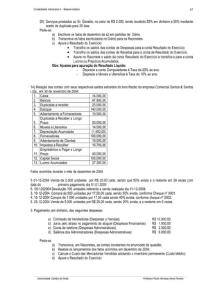 Contabilidade Introdutória II – Material didático                                                                             47


        20) Serviços prestados ao Sr. Geraldo, no valor de R$ 2.000, tendo recebido 50% em dinheiro e 50% mediante
            aceite de duplicata para 20 dias.
        Pede-se:
                 a) Escriture os fatos de dezembro de x2 em partidas de Diário.
                 b) Transcreva os fatos escriturados no Diário para os Razonetes.
                 c) Apure o Resultado do Exercício:
                            • Transfira os saldos das contas de Despesas para a conta Resultado do Exercício.
                            • Transfira os saldos das contas de Receitas para a conta de Resultado do Exercício.
                            • Apure no Razonete o saldo da conta Resultado do Exercício e transfira-o para a conta
                                 Lucros ou Prejuízos Acumulados.
                 Obs: Ajustes para apuração do Resultado Líquido:
                                   - Deprecie a conta Computadores à Taxa de 20% ao ano.
                                   - Deprecie a Moveis e Utensílios à Taxa de 10% ao ano.


14) Relação das contas com seus respectivos saldos extraídos do livro Razão da empresa Comercial Santos & Santos
Ltda., em 30 de novembro de 2004:
  1. Caixa                                14.000,00
  2. Bancos                               47.900,00
  3. Duplicatas a receber                 25.000,00
  4. Estoque                             140.000,00
  5. Adiantamento a Fornecedores          10.500,00
        Duplicatas a Receber a Longo
  5. Prazo                                50.000,00
  6. Moveis e Utensílios                  14.000,00
  7. Depreciação Acumulada                (1.400,00)
  8. Fornecedores                        100.000,00
  9. Adiantamento de Clientes             16.000,00
  10. Impostos a Recolher                 16.700,00
        Empréstimos a Pagar a Longo
  11. Prazo                               40.000,00
  12. Capital Social                     100.000,00
  13. Lucros Acumulados                   27.300,00

Fatos ocorridos durante o mês de dezembro de 2004

5. 01-12-2004 Venda de 2.000 unidades por R$ 20,00 cada, sendo que 50% avista e o restante em 24 vezes com
data do           primeiro pagamento dia 01.01.2005
6. 05-1202004 Devolução 100 unidades referente a venda realizada dia 01-12-2004.
3. 10-12-2004 Compra de 500 unidades por 17,50,00 cada, sendo 50% avista, conforme Cheque nº 0001.
4. 15-12-2004 Compra de 1.000 unidades por 17,00 cada sendo 40% avista, conforme cheque nº 0002.
5. 25-12-2004 Venda de 5.000 unidades por R$ 25,00 cada, sendo 20% avista, e o restante em 6 vezes.

3. Pagamento, em dinheiro, das seguintes despesas:

                 a)   Comissão de Vendedores (Despesas c/ Vendas)                             R$ 10.000,00
                 b)   Juros pelo atraso no pagamento de aluguel (Despesas Financeiras)        R$ 1.000,00
                 e)   Conta de telefone (Despesas Administrativas)                            R$ 2.500,00
                 d)   Salários dos Administradores (Despesas Administrativas)                 R$ 8.000,00

        Pede-se
                      a)    Transcreva, em Razonetes, as contas constantes no enunciado da questão;
                      b)    Realize os lançamentos dos fatos ocorridos em dezembro de 2004;
                      c)    Calcule o Custo das Mercadorias Vendidas adotando o inventário permanente (Custo Médio);
                      d)    Apure o Resultado do Exercício:




     Universidade Católica de Goiás                                                   Professor Paulo Henrique Alves Parreira
 