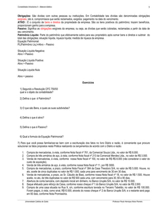 Contabilidade Introdutória II – Material didático                                                                                   5


Obrigações: São dividas com outras pessoas ou instituições. Em Contabilidade tais dívidas são denominadas obrigações
exigíveis, isto é, compromissos que serão reclamados, exigidos: pagamento na data do vencimento.
ATIVO : È o conjunto de bens e direitos da propriedade da empresa. São os itens positivos do patrimônio; trazem benefícios,
proporcionam ganho para a empresa.
Passivo: Significa as obrigações exigíveis da empresa, ou seja, as dívidas que serão cobradas, reclamadas a partir da data de
seu vencimento.
Patrimônio Líquido: Parte do patrimônio que efetivamente sobra para seu proprietário após somar bens e direitos e subtrair do
total das obrigações; situação líquida, riqueza líquida; medida de riqueza da empresa.
Equação Patrimonial:
PL(Patrimônio Liq.)=Ativo – Passivo

Situação Líquida Negativa:
Ativo < Passivo

Situação Líquida Positiva:
Ativo > Passivo

Situação Liquida Nula

Ativo = passivo

                                                              Exercícios

   1) Segundo a Resolução CFC 750/93
   qual e o objeto da contabilidade?

   2) Defina o que é Patrimônio?


   3) O que são Bens, e quais as suas subdivisões?


   4) Defina o que é ativo?


   5) Defina o que é Passivo?


   6) Qual a formula da Equação Patrimonial?

7) Para que você possa familiarizar-se bem com a escrituração dos fatos no livro Diário e razão, é conveniente que procure
solucionar os fatos propostos nesta Prática realizando os lançamentos de acordo com o Diário e razão.

      1. Compra de mercadorias, à vista, conforme Nota fiscal nº 761, da Comercial Souza Ltda., no valor de R$ 8.000.
      2. Compra de três armários de aço, à vista, conforme Nota fiscal nº 213 da Comercial Mendes Ltda., no valor de R$ 3.000.
      3. Venda de mercadorias, à vista, conforme nossa Nota fiscal nº 100, no valor de R$ R$ 8.000 (não considerar o valor do
         custo de aquisição).
      4. Venda de três armários de aço, à vista, conforme nossa Nota fiscal nº 11, por R$ 3000.
      5. Compra de mercadorias, a prazo, conforme Nota Fiscal nº 384 da Casa Theodoro S/A, no valor de R$ 5.000. Houve, no
         ato, aceite de cinco duplicatas no valor de R$ 1.000, cada uma para vencimento de 30 em 30 dias.
      6. Venda de mercadorias, a prazo, ao Sr. Cláudio de Biasi, conforme nossa Nota fiscal nº 18, no valor de R$ 1.500. Houve
         aceite, no ato, de três duplicatas no valor de R$ 500 cada uma, com vencimento para 30, 60 e 90 dias.
      7. Abertura de conta bancária, com depósito inicial em dinheiro, no Banco Urupês S/A, no valor de R$ 10.000.
      8. Saque efetuado para reforço de Caixa, conforme nosso cheque nº 1 do Banco Urupês S/A, no valor de R$ 2.000.
      9. Compra de uma casa situada na Rua X, s/n, conforme escritura lavrada no Terceiro Tabelião, no valor de R$ 100.000.
         Foram pagos, à vista, como sinal, R$10.000, através do nosso cheque nº 2 do Banco Urupês S/A, e o restante será pago
         em 60 dias, conforme Nota Promissória.

          Universidade Católica de Goiás                                                  Professor Paulo Henrique Alves Parreira
 