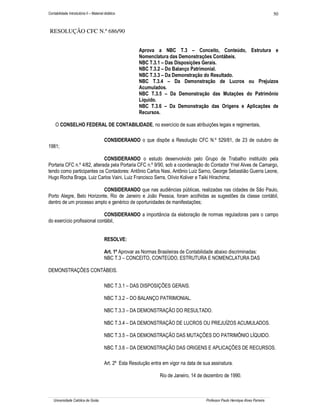 Contabilidade Introdutória II – Material didático                                                                                   50


 RESOLUÇÃO CFC N.º 686/90


                                                         Aprova a NBC T.3 – Conceito, Conteúdo, Estrutura e
                                                         Nomenclatura das Demonstrações Contábeis.
                                                         NBC T.3.1 – Das Disposições Gerais.
                                                         NBC T.3.2 – Do Balanço Patrimonial.
                                                         NBC T.3.3 – Da Demonstração do Resultado.
                                                         NBC T.3.4 – Da Demonstração de Lucros ou Prejuízos
                                                         Acumulados.
                                                         NBC T.3.5 – Da Demonstração das Mutações do Patrimônio
                                                         Líquido.
                                                         NBC T.3.6 – Da Demonstração das Origens e Aplicações de
                                                         Recursos.

     O CONSELHO FEDERAL DE CONTABILIDADE, no exercício de suas atribuições legais e regimentais,

                                        CONSIDERANDO o que dispõe a Resolução CFC N.º 529/81, de 23 de outubro de
1981;

                             CONSIDERANDO o estudo desenvolvido pelo Grupo de Trabalho instituído pela
Portaria CFC n.º 4/82, alterada pela Portaria CFC n.º 9/90, sob a coordenação do Contador Ynel Alves de Camargo,
tendo como participantes os Contadores: Antônio Carlos Nasi, Antônio Luiz Sarno, George Sebastião Guerra Leone,
Hugo Rocha Braga, Luiz Carlos Vaini, Luiz Francisco Serra, Olívio Koliver e Taiki Hirachima;

                           CONSIDERANDO que nas audiências públicas, realizadas nas cidades de São Paulo,
Porto Alegre, Belo Horizonte, Rio de Janeiro e João Pessoa, foram acolhidas as sugestões da classe contábil,
dentro de um processo amplo e genérico de oportunidades de manifestações;

                             CONSIDERANDO a importância da elaboração de normas reguladoras para o campo
do exercício profissional contábil,


                                        RESOLVE:

                                        Art. 1º Aprovar as Normas Brasileiras de Contabilidade abaixo discriminadas:
                                        NBC T.3 – CONCEITO, CONTEÚDO, ESTRUTURA E NOMENCLATURA DAS

DEMONSTRAÇÕES CONTÁBEIS.

                                        NBC T.3.1 – DAS DISPOSIÇÕES GERAIS.

                                        NBC T.3.2 – DO BALANÇO PATRIMONIAL.

                                        NBC T.3.3 – DA DEMONSTRAÇÃO DO RESULTADO.

                                        NBC T.3.4 – DA DEMONSTRAÇÃO DE LUCROS OU PREJUÍZOS ACUMULADOS.

                                        NBC T.3.5 – DA DEMONSTRAÇÃO DAS MUTAÇÕES DO PATRIMÔNIO LÍQUIDO.

                                        NBC T.3.6 – DA DEMONSTRAÇÃO DAS ORIGENS E APLICAÇÕES DE RECURSOS.

                                        Art. 2º Esta Resolução entra em vigor na data de sua assinatura.

                                                                   Rio de Janeiro, 14 de dezembro de 1990.



   Universidade Católica de Goiás                                                         Professor Paulo Henrique Alves Parreira
 