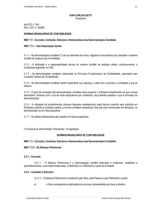 Contabilidade Introdutória II – Material didático                                                                                 51


                                                             IVAN CARLOS GATTI
                                                                  Presidente

Ata CFC n° 691
Proc. CFC n° 492/89

NORMAS BRASILEIRAS DE CONTABILIDADE

NBC T 3 – Conceito, Conteúdo, Estrutura e Nomenclatura das Demonstrações Contábeis

NBC T 3.1 – Das Disposições Gerais


3.1.1 – As demonstrações contábeis (*) são as extraídas dos livros, registros e documentos que compõem o sistema
contábil de qualquer tipo de entidade.

3.1.2 – A atribuição e a responsabilidade técnica do sistema contábil da entidade cabem, exclusivamente, a
contabilista registrado no CRC.

3.1.3 – As demonstrações contábeis observarão os Princípios Fundamentais de Contabilidade, aprovados pelo
Conselho Federal de Contabilidade.

3.1.4 – As demonstrações contábeis devem especificar sua natureza, a data e/ou o período e a Entidade a que se
referem.

3.1.5 – O grau de revelação das demonstrações contábeis deve propiciar o suficiente entendimento do que cumpre
demonstrar, inclusive com o uso de notas explicativas que, entretanto, não poderão substituir o que é intrínseco às
demonstrações.

3.1.6 – A utilização de procedimentos diversos daqueles estabelecidos nesta Norma somente será admitida em
Entidades públicas e privadas sujeitas a normas contábeis específicas, fato que será mencionado em destaque, na
demonstração ou em nota explicativa.

3.1.7 – Os efeitos inflacionários são tratados em Norma específica.



(*) Inclusive as denominadas “financeiras”, na legislação.

                                                    NORMAS BRASILEIRAS DE CONTABILIDADE

NBC T 3 – Conceito, Conteúdo, Estrutura e Nomenclatura das Demonstrações Contábeis

NBC T 3.2 – Do Balanço Patrimonial


3.2.1 – Conceito

           3.2.1.1 – O Balanço Patrimonial é a demonstração contábil destinada a evidenciar, qualitativa e
quantitativamente, numa determinada data, o Patrimônio e o Patrimônio Líquido da Entidade.

3.2.2 – Conteúdo e Estrutura

               3.2.2.1 – O Balanço Patrimonial é constituído pelo Ativo, pelo Passivo e pelo Patrimônio Líquido.

               a)                o Ativo compreende as aplicações de recursos representados por bens e direitos;




   Universidade Católica de Goiás                                                       Professor Paulo Henrique Alves Parreira
 