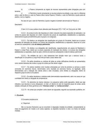 Contabilidade Introdutória II – Material didático                                                                            52


               b)                o Passivo compreende as origens de recursos representados pelas obrigações para com
terceiros;
           c)           o Patrimônio Líquido compreende os recursos próprios da entidade, e seu valor é a diferença
entre o valor do Ativo e o valor do Passivo (Ativo menos Passivo). Portanto, o valor do Patrimônio Líquido pode ser
positivo, nulo ou negativo.

               No caso em que o valor do Patrimônio Líquido é negativo é também denominado de “Passivo a

Descoberto”.

               O item 3.2.2 e seus subitens foram alterados pela Resolução CFC n° 847, de 16 de junho de 1999.

         3.2.2.2 – As contas do ativo são dispostas em ordem crescente dos prazos esperados de realização, e as
contas do passivo são dispostas em ordem crescente dos prazos de exigibilidade, estabelecidos ou esperados,
observando-se iguais procedimentos para os grupos e os subgrupos.

           3.2.2.3 – Os direitos e as obrigações são classificados em grupos do Circulante, desde que os prazos
esperados de realização dos direitos e os prazos das obrigações, estabelecidos ou esperados, situem-se no curso
do exercício subseqüente à data do balanço patrimonial.

           3.2.2.4 – Os direitos e as obrigações são classificados, respectivamente, em grupos de Realizável e
Exigível a Longo Prazo, desde que os prazos esperados de realização dos direitos, e os prazos das obrigações
estabelecidas ou esperadas, situem-se após o término do exercício subseqüente à data do balanço patrimonial.

           3.2.2.5 – Na entidade em que o ciclo operacional tiver duração maior que o exercício social, a
classificação no Circulante ou Longo Prazo terá por base o prazo desse ciclo.

         3.2.2.6 – Os saldos devedores ou credores de todas as contas retificadoras deverão ser apresentados
como valores redutores das contas ou grupo de contas que lhes deram origem.

           3.2.2.7 – Os valores recebidos como receitas antecipadas por conta de produtos ou serviços a serem
concluídos em exercícios futuros, denominados como resultado de exercícios futuros, na legislação, serão
demonstrados com a dedução dos valores ativos a eles vinculados, como direitos ou obrigações, dentro do
respectivo grupo do ativo ou do passivo.

          3.2.2.8 – Os saldos devedores e credores serão demonstrados separadamente, salvo nos casos em que
a entidade tiver direito ou obrigação de compensá-los.

          3.2.2.9 – Os elementos da mesma natureza e os pequenos saldos serão agrupados, desde que seja
indicada a sua natureza e nunca ultrapassem, no total, um décimo do valor do respectivo grupo de contas, sendo
vedada a utilização de títulos genéricos como “diversas contas” ou “contas-correntes”.

               3.2.2.10 – As contas que compõem o ativo devem ser agrupadas, segundo sua expressão qualitativa, em:


I – Circulante

               O Circulante compõe-se de:

               a) Disponível

          São os recursos financeiros que se encontram à disposição imediata da entidade, compreendendo os
meios de pagamento em moeda e em outras espécies, os depósitos bancários à vista e os títulos de liquidez
imediata.




   Universidade Católica de Goiás                                                  Professor Paulo Henrique Alves Parreira
 