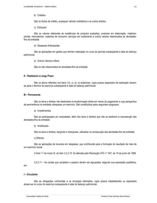 Contabilidade Introdutória II – Material didático                                                                                53


               b) Créditos

               São os títulos de crédito, quaisquer valores mobiliários e os outros direitos.

               c) Estoques

            São os valores referentes às existências de produtos acabados, produtos em elaboração, matérias-
primas, mercadorias, materiais de consumo, serviços em andamento e outros valores relacionados às atividades-
fins da entidade.

               d) Despesas Antecipadas

          São as aplicações em gastos que tenham realização no curso do período subseqüente à data do balanço
patrimonial.

               e) Outros Valores e Bens

               São os não relacionados às atividades-fins da entidade.


II – Realizável a Longo Prazo

          São os ativos referidos nos itens I b), c), d), e) anteriores, cujos prazos esperados de realização situem-
se após o término do exercício subseqüente à data do balanço patrimonial.


III – Permanente

         São os bens e direitos não destinados à transformação direta em meios de pagamento e cuja perspectiva
de permanência na entidade ultrapasse um exercício. São constituídos pelos seguintes subgrupos:

               a) Investimentos

           São as participações em sociedades, além dos bens e direitos que não se destinem à manutenção das
atividades-fins da entidade.

               b) Imobilizado

               São os bens e direitos, tangíveis e intangíveis, utilizados na consecução das atividades-fins da entidade.

               c) Diferido

          São as aplicações de recursos em despesas, que contribuirão para a formação do resultado de mais de
um exercício social.

               A letra “c” do inciso III, do item 3.2.2.10 foi alterada pela Resolução CFC n° 847, de 16 de junho de 1999.


               3.2.2.11 – As contas que compõem o passivo devem ser agrupadas, segundo sua expressão qualitativa,
em:


I – Circulante

          São as obrigações conhecidas e os encargos estimados, cujos prazos estabelecidos ou esperados
situem-se no curso do exercício subseqüente à data do balanço patrimonial.



   Universidade Católica de Goiás                                                      Professor Paulo Henrique Alves Parreira
 