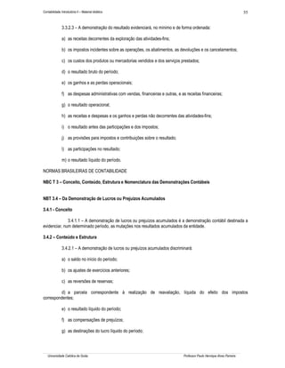Contabilidade Introdutória II – Material didático                                                                             55


               3.3.2.3 – A demonstração do resultado evidenciará, no mínimo e de forma ordenada:

               a) as receitas decorrentes da exploração das atividades-fins;

               b) os impostos incidentes sobre as operações, os abatimentos, as devoluções e os cancelamentos;

               c) os custos dos produtos ou mercadorias vendidos e dos serviços prestados;

               d) o resultado bruto do período;

               e) os ganhos e as perdas operacionais;

               f) as despesas administrativas com vendas, financeiras e outras, e as receitas financeiras;

               g) o resultado operacional;

               h) as receitas e despesas e os ganhos e perdas não decorrentes das atividades-fins;

               i) o resultado antes das participações e dos impostos;

               j) as provisões para impostos e contribuições sobre o resultado;

               l) as participações no resultado;

               m) o resultado líquido do período.

NORMAS BRASILEIRAS DE CONTABILIDADE

NBC T 3 – Conceito, Conteúdo, Estrutura e Nomenclatura das Demonstrações Contábeis


NBT 3.4 – Da Demonstração de Lucros ou Prejuízos Acumulados

3.4.1 - Conceito

              3.4.1.1 – A demonstração de lucros ou prejuízos acumulados é a demonstração contábil destinada a
evidenciar, num determinado período, as mutações nos resultados acumulados da entidade.

3.4.2 – Conteúdo e Estrutura

               3.4.2.1 – A demonstração de lucros ou prejuízos acumulados discriminará:

               a) o saldo no início do período;

               b) os ajustes de exercícios anteriores;

               c) as reversões de reservas;

         d) a parcela correspondente à realização de reavaliação, líquida do efeito dos impostos
correspondentes;

               e) o resultado líquido do período;

               f) as compensações de prejuízos;

               g) as destinações do lucro líquido do período;




   Universidade Católica de Goiás                                                   Professor Paulo Henrique Alves Parreira
 
