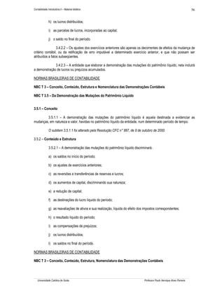 Contabilidade Introdutória II – Material didático                                                                            56


               h) os lucros distribuídos;

               i) as parcelas de lucros, incorporadas ao capital;

               j) o saldo no final do período.

                 3.4.2.2 – Os ajustes dos exercícios anteriores são apenas os decorrentes de efeitos da mudança de
critério contábil, ou da retificação de erro imputável a determinado exercício anterior, e que não possam ser
atribuídos a fatos subseqüentes.

              3.4.2.3 – A entidade que elaborar a demonstração das mutações do patrimônio líquido, nela incluirá
a demonstração de lucros ou prejuízos acumulados.

NORMAS BRASILEIRAS DE CONTABILIDADE

NBC T 3 – Conceito, Conteúdo, Estrutura e Nomenclatura das Demonstrações Contábeis

NBC T 3.5 – Da Demonstração das Mutações do Patrimônio Líquido


3.5.1 – Conceito

        3.5.1.1 – A demonstração das mutações do patrimônio líquido é aquela destinada a evidenciar as
mudanças, em natureza e valor, havidas no patrimônio líquido da entidade, num determinado período de tempo.

               O subitem 3.5.1.1 foi alterado pela Resolução CFC n° 887, de 9 de outubro de 2000.

3.5.2 – Conteúdo e Estrutura

               3.5.2.1 – A demonstração das mutações do patrimônio líquido discriminará:

               a) os saldos no início do período;

               b) os ajustes de exercícios anteriores;

               c) as reversões e transferências de reservas e lucros;

               d) os aumentos de capital, discriminando sua natureza;

               e) a redução de capital;

               f) as destinações do lucro líquido do período;

               g) as reavaliações de ativos e sua realização, líquida do efeito dos impostos correspondentes;

               h) o resultado líquido do período;

               i) as compensações de prejuízos;

               j) os lucros distribuídos;

               l) os saldos no final do período.

NORMAS BRASILEIRAS DE CONTABILIDADE

NBC T 3 – Conceito, Conteúdo, Estrutura, Nomenclatura das Demonstrações Contábeis




   Universidade Católica de Goiás                                                  Professor Paulo Henrique Alves Parreira
 