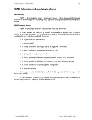 Contabilidade Introdutória II – Material didático                                                                              57


NBC T 3.6 – Da Demonstração das Origens e Aplicações de Recursos


3.6.1 – Conceito

           3.6.1.1 – A demonstração das origens e aplicações de recursos é a demonstração contábil destinada a
evidenciar, um determinado período, as modificações que originaram as variações no capital circulante líquido da
entidade.

3.6.2 – Conteúdo e Estrutura

               3.6.2.1 – A demonstração das origens e das aplicações de recursos discriminará:

            a) o valor resultante das operações da entidade, correspondente ao resultado líquido do período,
retificado por valores que não geraram movimentação de numerário ou não afetaram o capital circulante, que tanto
poderá constituir-se em origens ou em aplicação de recursos;

               b) as origens dos recursos, compreendendo:

               1) os aportes de capital;

               2) os recursos provenientes da realização de ativos de longo prazo e permanente;

               3) os recursos provenientes de capital de terceiros de longo prazo.

               c) as aplicações dos recursos, compreendendo:

               1) os recursos destinados ao pagamento das participações nos lucros aos sócios ou acionistas;

               2) os recursos aplicados na aquisição do permanente e no aumento dos ativos de longo prazo;

               3) os recursos aplicados na redução de obrigações de longo prazo;

               4) os reembolsos de capital.

          d) a variação do capital circulante líquido, resultante da diferença entre os totais das origens e das
aplicações dos recursos.

           e) a demonstração da variação do capital circulante líquido, compreendendo os saldos iniciais e finais do
ativo e do passivo circulante, e respectivas variações líquidas do período.




   Universidade Católica de Goiás                                                    Professor Paulo Henrique Alves Parreira
 