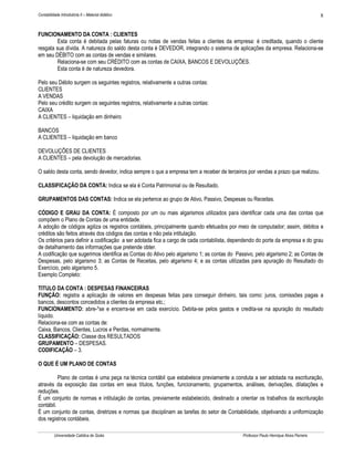 Contabilidade Introdutória II – Material didático                                                                                     8


FUNCIONAMENTO DA CONTA : CLIENTES
         Esta conta é debitada pelas faturas ou notas de vendas feitas a clientes da empresa: é creditada, quando o cliente
resgata sua dívida. A natureza do saldo desta conta é DEVEDOR, integrando o sistema de aplicações da empresa. Relaciona-se
em seu DÉBITO com as contas de vendas e similares.
         Relaciona-se com seu CRÉDITO com as contas de CAIXA, BANCOS E DEVOLUÇÕES.
         Esta conta é de natureza devedora.

Pelo seu Débito surgem os seguintes registros, relativamente a outras contas:
CLIENTES
A VENDAS
Pelo seu crédito surgem os seguintes registros, relativamente a outras contas:
CAIXA
A CLIENTES – liquidação em dinheiro

BANCOS
A CLIENTES – liquidação em banco

DEVOLUÇÕES DE CLIENTES
A CLIENTES – pela devolução de mercadorias.

O saldo desta conta, sendo devedor, indica sempre o que a empresa tem a receber de terceiros por vendas a prazo que realizou.

CLASSIFICAÇÃO DA CONTA: Indica se ela é Conta Patrimonial ou de Resultado.

GRUPAMENTOS DAS CONTAS: Indica se ela pertence ao grupo de Ativo, Passivo, Despesas ou Receitas.

CÓDIGO E GRAU DA CONTA: É composto por um ou mais algarismos utilizados para identificar cada uma das contas que
compõem o Plano de Contas de uma entidade.
A adoção de códigos agiliza os registros contábeis, principalmente quando efetuados por meio de computador; assim, débitos e
créditos são feitos através dos códigos das contas e não pela intitulação.
Os critérios para definir a codificação a ser adotada fica a cargo de cada contabilista, dependendo do porte da empresa e do grau
de detalhamento das informações que pretende obter.
A codificação que sugerimos identifica as Contas do Ativo pelo algarismo 1; as contas do Passivo, pelo algarismo 2; as Contas de
Despesas, pelo algarismo 3; as Contas de Receitas, pelo algarismo 4; e as contas utilizadas para apuração do Resultado do
Exercício, pelo algarismo 5.
Exemplo Completo:

TITULO DA CONTA : DESPESAS FINANCEIRAS
FUNÇÃO: registra a aplicação de valores em despesas feitas para conseguir dinheiro, tais como: juros, comissões pagas a
bancos, descontos concedidos a clientes da empresa etc.;
FUNCIONAMENTO: abre-*se e encerra-se em cada exercício. Debita-se pelos gastos e credita-se na apuração do resultado
líquido.
Relaciona-se com as contas de:
Caixa, Bancos, Clientes, Lucros e Perdas, normalmente.
CLASSIFICAÇÃO: Classe dos RESULTADOS
GRUPAMENTO – DESPESAS.
CODIFICAÇÃO – 3.

O QUE É UM PLANO DE CONTAS

          Plano de contas é uma peça na técnica contábil que estabelece previamente a conduta a ser adotada na escrituração,
através da exposição das contas em seus títulos, funções, funcionamento, grupamentos, análises, derivações, dilatações e
reduções.
É um conjunto de normas e intitulação de contas, previamente estabelecido, destinado a orientar os trabalhos da escrituração
contábil.
É um conjunto de contas, diretrizes e normas que disciplinam as tarefas do setor de Contabilidade, objetivando a uniformização
dos registros contábeis.

          Universidade Católica de Goiás                                                    Professor Paulo Henrique Alves Parreira
 