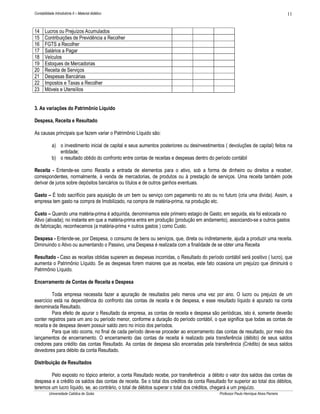 11

Contabilidade Introdutória II – Material didático

14
15
16
17
18
19
20
21
22
23

Lucros ou Prejuízos Acumulados
Contribuições de Previdência a Recolher
FGTS a Recolher
Salários a Pagar
Veículos
Estoques de Mercadorias
Receita de Serviços
Despesas Bancárias
Impostos e Taxas a Recolher
Móveis e Utensílios

3. As variações do Patrimônio Líquido
Despesa, Receita e Resultado
As causas principais que fazem variar o Patrimônio Líquido são:
a) o investimento inicial de capital e seus aumentos posteriores ou desinvestimentos ( devoluções de capital) feitos na
entidade;
b) o resultado obtido do confronto entre contas de receitas e despesas dentro do período contábil
Receita - Entende-se como Receita a entrada de elementos para o ativo, sob a forma de dinheiro ou direitos a receber,
correspondentes, normalmente, à venda de mercadorias, de produtos ou à prestação de serviços. Uma receita também pode
derivar de juros sobre depósitos bancários ou títulos e de outros ganhos eventuais.
Gasto – É todo sacrifício para aquisição de um bem ou serviço com pagamento no ato ou no futuro (cria uma divida). Assim, a
empresa tem gasto na compra de Imobilizado, na compra de matéria-prima, na produção etc.
Custo – Quando uma matéria-prima é adquirida, denominamos este primeiro estagio de Gasto; em seguida, ela foi estocada no
Ativo (ativada); no instante em que a matéria-prima entra em produção (produção em andamento), associando-se a outros gastos
de fabricação, reconhecemos (a matéria-prima + outros gastos ) como Custo.
Despesa - Entende-se, por Despesa, o consumo de bens ou serviços, que, direta ou indiretamente, ajuda a produzir uma receita.
Diminuindo o Ativo ou aumentando o Passivo, uma Despesa é realizada com a finalidade de se obter uma Receita
Resultado - Caso as receitas obtidas superem as despesas incorridas, o Resultado do período contábil será positivo ( lucro), que
aumenta o Patrimônio Líquido. Se as despesas forem maiores que as receitas, este fato ocasiona um prejuízo que diminuirá o
Patrimônio Líquido.
Encerramento de Contas de Receita e Despesa
Toda empresa necessita fazer a apuração de resultados pelo menos uma vez por ano. O lucro ou prejuízo de um
exercício está na dependência do confronto das contas de receita e de despesa, e esse resultado líquido é apurado na conta
denominada Resultado.
Para efeito de apurar o Resultado da empresa, as contas de receita e despesa são periódicas, isto é, somente deverão
conter registros para um ano ou período menor, conforme a duração do período contábil, o que significa que todas as contas de
receita e de despesa devem possuir saldo zero no início dos períodos.
Para que isto ocorra, no final de cada período deve-se proceder ao encerramento das contas de resultado, por meio dos
lançamentos de encerramento. O encerramento das contas de receita é realizado pela transferência (débito) de seus saldos
credores para crédito das contas Resultado. As contas de despesa são encerradas pela transferência (Crédito) de seus saldos
devedores para débito da conta Resultado.
Distribuição de Resultados
Pelo exposto no tópico anterior, a conta Resultado recebe, por transferência a débito o valor dos saldos das contas de
despesa e a crédito os saldos das contas de receita. Se o total dos créditos da conta Resultado for superior ao total dos débitos,
teremos um lucro líquido, se, ao contrário, o total de débitos superar o total dos créditos, chegará a um prejuízo.
Universidade Católica de Goiás

Professor Paulo Henrique Alves Parreira

 