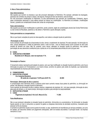 13

Contabilidade Introdutória II – Material didático

4. Atos e Fatos administrativos
Atos Administrativos
São aqueles que ocorrem na empresa e que não provocam alterações no Patrimônio. Por exemplo: admissão de empregado,
assinatura de contratos de compra e venda, e de seguros, finanças em favor de terceiros, avais de títulos.
Por não provocarem modificações no Patrimônio, os atos administrativos não precisam ser contabilizados. Entretanto, alguns
deles considerados relevantes e cujos efeitos possam se traduzir em modificações no Patrimônio da entidade ( modificações
futuras ), poderão ser contabilizados através das contas de compensação.
Fatos administrativos
São aqueles que provocam modificações no patrimônio, sendo, portanto, objeto de contabilização através das Contas Patrimoniais
ou das Contas de Resultado, podendo ou não alterar o Patrimônio Líquido (Situação Líquida).
Fatos permutativos ou compensativos
São os que trazem variações do ponto de vista específico, sem alterar a situação líquida do patrimônio.
Permutação no ativo
Como exemplo de permutação de componentes do ativo, temos o recebimento de duplicata. Por esta operação, há diminuição do
ativo, porque desaparece o crédito do patrimônio sobre o valor do título, mas ao mesmo tempo ocorre aumento do ativo pela
entrada de dinheiro em caixa. Não há, portanto, como vemos, alteração na situação líquida do patrimônio, mas apenas
permutação de seus elementos constitutivos pois a saída de um foi compensada pela entrada de outro de igual valor.
D CAIXA
C DUPLICATAS A RECEBER
Recebido de H. Marques, valor da duplicata nº 74.

28.500

Permutação no Passivo
O lançamento abaixo representa permutação do passivo, sem que haja modificação na situação líquida do patrimônio, pois houve
diminuição do passivo em Fornecedores e, ao mesmo tempo, aumento do passivo pelo aceite da duplicata, que representará
responsabilidade da empresa pelo título assinado.
D FORNECEDORES
C DUPLICATAS A PAGAR
Cia. Industrial Brasileira
M/ aceite de s/ duplicata nº 9.876 para 22-07-19..

28.500

Permutação (Diminuição de ativo e passivo)
A compensação entre elementos ativos e passivos pode trazer aumento nessas duas partes do patrimônio, ou diminuição em
ambas, não alterando a situação líquida do patrimônio.
Como exemplo de diminuição de ativo e passivo citemos o pagamento de duplicata. Há , com essa operação, diminuição de ativo
pela saída de dinheiro, e, ao mesmo tempo, diminuição de passivo pela extinção de responsabilidade.
D DUPLICATAS A PAGAR
C CAIXA
Pagamento de duplicata 2.134, de G. Moura & Cia.
11.200
Fatos Modificativos
São os que produzem alterações na situação líquida do patrimônio, diminuindo-a ou aumentando-a. Há diminuição na situação
líquida quando um bem é consumido ou quando há gastos ou despesas decorrentes da atividade econômica, necessária para
alcançar os fins da empresa.
O aumento do patrimônio líquido ocorre quando há receita, ou seja, recebimento de importâncias por serviços prestados, por juros
de capitais, por descontos obtidos com pagamento antecipados, além de receitas secundárias. A principal receita da empresa
mercantil é o lucro

Universidade Católica de Goiás

Professor Paulo Henrique Alves Parreira

 
