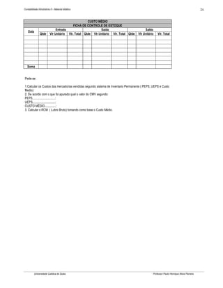 24

Contabilidade Introdutória II – Material didático

Data

Qtde

CUSTO MÉDIO
FICHA DE CONTROLE DE ESTOQUE
Entrada
Saída
Vlr Unitário Vlr. Total Qtde Vlr Unitário Vlr. Total Qtde

Saldo
Vlr Unitário

Vlr. Total

Soma

Pede-se:
1.Calcular os Custos das mercadorias vendidas segundo sistema de Inventario Permanente ( PEPS, UEPS e Custo
Medio)
2. De acordo com o que foi apurado qual o valor do CMV segundo:
PEPS.............................:
UEPS.............................:
CUSTO MÉDIO..............:
3. Calcular o RCM ( Lubro Bruto) tomando como base o Custo Médio.

Universidade Católica de Goiás

Professor Paulo Henrique Alves Parreira

 