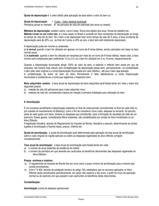 26

Contabilidade Introdutória II – Material didático

Quota de depreciação é o valor obtido pela aplicação da taxa sobre o valor do bem ou:
Quota de depreciação
= Custo – Valor residual (eventual)
Periódica (anual ou mensal) N° de períodos de vida útil estimada (em anos ou meses)
Métodos de depreciação: existem vários, como Linear, Soma dos dígitos dos anos, Horas de trabalho etc.
Método Linear ou em Linha reta é o mais usado no Brasil e consiste em fixar constantes de depreciação ao longo
do tempo de vida útil do bem. Se o bem a ser depreciado tiver como tempo de vida útil 5 anos, a taxa constante de
depreciação será de 20% a.a.; ao final de 5 anos, a 20% ao ano, o bem terá sido totalmente depreciado.
A depreciação pode ser normal ou acelerada:
a) é normal quando o bem for utilizado em apenas um turno de 8 horas diárias, sendo calculada com base na taxa
normal usual;
b) é acelerada quando o bem for utilizado em empresa por mais de um turno de 8 horas diárias, nesse caso, a taxa
normal será multiplicada pelo coeficiente 1,5 ou 2,0, se o bem for utilizado em 2 ou 3 turnos, respectivamente.
Quando a Depreciação Acumulada atingir 100% do valor do bem, e estando o referido bem ainda em uso da
empresa, não haverá mais cálculo nem contabilização de depreciação desse bem, permanecendo na contabilidade
o bem pelo valor original e a conta Depreciação Acumulada por valor idêntico , até que o bem seja baixado.
A contabilização da baixa do bem do Ativo Permanente é feita debitando-se a conta Depreciação
Acumulada e creditando-se a conta que registrava o respectivo bem.
Bens adquiridos usados: a taxa anual de depreciação de bens adquiridos será fixada tendo em vista o maior dos
seguintes prazos:
a) metade da vida útil admissível para o bem adquirido novo;
b) restante da vida útil, considerada a época em relação à primeira instalação para utilização do bem.
9. Amortização
É um processo semelhante à depreciação realizado no final de cada período (normalmente no final de cada mês ou
por ocasião do levantamento do Balanço), como o fim de considerar como custo, despesa ou encardo do período
parte do valor gasto com bens, direitos ou despesas que contribuirão para a formação do resultado de mais de um
exercício. Esses gastos, considerados Bens imateriais, são contabilizados em contas do Ativo Imobilizado ou do
Ativo Diferido.
A legislação tributária, através do Regulamento do Imposto de Renda, disciplina o assunto, determinando as contas
sujeitas à amortização e fixando taxas, prazos, critérios etc.
Quota de amortização: a quota de amortização será determinada pela aplicação da taxa anual de amortização
sobre o valor original do capital aplicado ou sobre as despesas registradas do ativo diferido corrigido
monetariamente.
Taxa anual de amortização: a taxa anual de amortização será fixada tendo em vista:
a) o número de anos restantes de existência do direito;
b) o número de períodos em que deverão ser usufruídos os benefícios decorrentes das despesas registradas no
Ativo Diferido.
Prazos mínimos e máximo:
a) O regulamento do Imposto de Renda fixa em cinco anos o prazo mínimo de amortização para a maioria das
contas amortizáveis;
b) A lei n° 6.404, através do parágrafo terceiro do artigo 183, estabelece que os recursos aplicados no Ativo
Diferido serão amortizados periodicamente, em prazo não superior a dez anos, a partir do início da operação
normal ou do exercício em que passem a ser usufruídos os benefícios deles decorrentes.
Contabilização:
Amortização (conta de despesa operacional)
Universidade Católica de Goiás

Professor Paulo Henrique Alves
Parreira

 