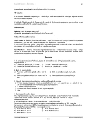 27

Contabilidade Introdutória II – Material didático

a Amortização Acumulada (conta retificadora do Ativo Permanente).
10. Exaustão
É um processo semelhante à depreciação e à amortização, porém aplicado sobre as contas que registram recursos
naturais (minerais ou vegetais).
A legislação Tributária, através do Regulamento do Imposto de Renda, disciplina o assunto, determinando as contas
sujeitas à exaustão e fixando prazos, taxas, critérios etc.
Contabilização
Exaustão (conta de despesa operacional)
a Exaustão Acumulada (conta retificadora do Ativo Permanente).
Outras Informações Importantes
Valor Contábil do elemento patrimonial (Bem, Direito, Obrigação ou Patrimônio Líquido) ou de resultado (Despesa
ou Receita) é o valor pelo qual o respectivo elemento está registrado na Contabilidade.
O valor contábil das contas sujeitas à depreciação, amortização ou exaustão corresponde ao valor original deduzido
dos encargos com depreciação, amortização ou exaustão acumuladas.
Valor Residual é a diferença entre o valor original do bem e o valor a ser depreciado, nos casos em que o tempo
da vida útil do bem seja superior ao prazo em que ele será utilizado em uma determinada atividade, sendo
posteriormente reaproveitado em outra atividade.
Exercícios
1. As contas Computadores e Periféricos, Jazidas de Carvão d Despesas de Organização estão sujeitas,
respectivamente, a:
a) Depreciação, Amortização e Exaustão. c) Exaustão, Depreciação e Amortização.
b) Depreciação, Exaustão e Amortização. d) Amortização, Depreciação e Exaustão.
2. Quota de depreciação é o:
a) Percentual que deve ser aplicado sobre o valor do
bem.
b) Valor obtido pela aplicação da taxa sobre o valor do
bem.

c) Saldo da conta Depreciação Acumulada.
d) Valor do bem diminuído da depreciação.

3. A taxa de depreciação de bens adquiridos usados será fixada tendo em vista;
a) O maior dos seguintes prazos: metade da vida útil admissível para o bem adquirido novo ou o restante da vida
útil considerada a data da primeira instalação para utilização do bem.
b) A metade do tempo de vida útil.
c) O valor do bem novo ou a metade do valor pago na aquisição.
d) NDA.
4. Examine as informações abaixo:
Uma empresa possui os seguintes elementos patrimoniais classificados no seu Ativo Permanente Imobilizado:
Terrenos, R$ 150.000; Móveis e utensílios, R$ 45.000; Máquinas, R$ 78.000, Edifícios, R$ 236.000.
Informações Adicionais:
A taxa de depreciação é anual e não se deve considerar a correção monetária.
Supondo uma depreciação para todos os bens acima especificados a uma taxa única de 10%, e que eles
ingressaram no patrimônio em 02/01/x1, os saldos a serem registrados nas contas de Despesa com Depreciação e
Depreciação Acumulada em 31/12/x1 eram, respectivamente:
a) R$ 27.300 e R$ 35.900
d) R$ 50.900 e R$ 35.900
b) R$ 35.900 e R$ 35.900
e) R$ 50.900 e R$ 50.900
c) R$ 35.900 e R$ 50.900
Universidade Católica de Goiás

Professor Paulo Henrique Alves
Parreira

 