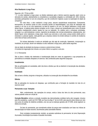 31

Contabilidade Introdutória II – Material didático

Ativo Realizável a Longo Prazo
Segundo o Art. 179 da Lei 604:
“ II - no ativo realizável a longo prazo: os direitos realizáveis após o término exercício seguinte, assim como os
derivados de vendas, adiantamentos ou empréstimos a sociedades coligadas ou controladas (art. 243), diretores,
acionistas participantes no lucro da companhia, que não constituírem negócios usuais na exploração do objeto da
companhia;”
Em vista disso, o ativo realizável a longo prazo, assume características excepcionais, Compreende,
teoricamente, as mesmas contas do ativo circulante (exceto as disponibilidades), cujo prazo de realização seja
superior a um ano ou ao ciclo operacional, se este for superior a um ano. Os valores realizáveis a longo prazo
devem figurar no balanço pelos valores corrigidos, se for o caso, e devem ser reclassificados para o ativo circulante
no balanço imediatamente anterior àquele em que se realizarão. Os créditos junto a empresas controladas,
coligadas, ou a administradores e sócios, originários de atividades não normais (empréstimos, adiantamentos, etc)
devem figurar como realizáveis a longo prazo, mesmo que vencíveis a curto prazo, porque sendo crédito junto a
empresas ou pessoas ligadas, nada garante que a empresa credora irá envidar esforços no sentido de recebe-los
como faria se fosse contra terceiros.
Os imóveis destinados à renda em atividade que não seja de construção, loteamento, incorporação ou
imobiliária, em principio, devem ser relatados no ativo realizável a longo prazo, pelas razões seguintes:
não ser objeto da atividade da empresa a compra e venda de bens imóveis.
A incerteza da negociação dos imóveis a um prazo inferior ou superior a uma ano.
3.1.3. Permanente
São os bens e direitos não destinados à transformação direta em meios de pagamento e cuja perspectiva de
permanência na entidade ultrapasse um exercício. São constituídos pelos seguintes subgrupos:
Investimentos
São as participações em sociedades, além dos bens e direitos que não se destinem à manutenção das atividadesfins da entidade.
Imobilizado
São os bens e direitos, tangíveis e intangíveis, utilizados na consecução das atividades-fins da entidade.
Diferido
São as aplicações de recursos em despesas, que contribuirão para a formação do resultado de mais de um
exercício social.”
Permanente e suas Variações
Além, evidentemente, das operações de compra, venda e baixa dos itens do ativo permanente, seus
valores poderão varias em virtude de:
Correção Monetária: embora a correção monetária das demonstrações contábeis tenha sido revogada, inclusive
para fins societários, a partir de 01/01/1996, por foca do artigo 4° da Lei 9.249, este assunto ainda merece ser visto
nos cursos de análise de relatórios contábeis, uma vez que os balanços gerados até 31/12/95, ainda registram os
efeitos da correção.
Os itens do permanente, que normalmente sobiam de preços eram atualizados com base nos índices de
desvalorização da moeda nacional, reconhecidos pelas autoridades federais.
Eram corrigidas monetariamente, também, as parcelas subtrativas do permanente, tal como Depreciação
Acumulada, Amortização Acumulada e Exaustão Acumulada.
Universidade Católica de Goiás

Professor Paulo Henrique Alves
Parreira

 