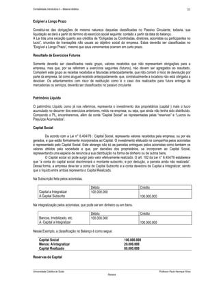 33

Contabilidade Introdutória II – Material didático

Exigível a Longo Prazo
Constitui-se das obrigações de mesma natureza daquelas classificadas no Passivo Circulante, todavia, sua
liquidação se dará a partir do término do exercício social seguinte: contado a partir da data do balanço.
A Lei trás uma exceção quanto aos créditos de “Coligadas ou Controladas, diretores, acionistas ou participantes no
lucro”, oriundos de transações não usuais ao objetivo social da empresa. Estas deverão ser classificadas no
“Exigível a Longo Prazo”, mesmo que seus vencimentos ocorram em curto prazo.
Resultado de Exercícios Futuros
Somente deverão ser classificados neste grupo, valores recebidos que não representam obrigações para a
empresa, mas que, por se referirem a exercícios seguintes (futuros), não devem ser agregados ao resultado.
Compõem este grupo as receitas recebidas e faturadas antecipadamente, que não corram o risco de devolução por
parte da empresa, tal como aluguel recebido antecipadamente, que, contratualmente a locadora não está obrigada a
devolver. Os adiantamentos com risco de restituição como é o caso dos realizados para futura entrega de
mercadorias ou serviços, deverão ser classificados no passivo circulante.
Patrimônio Líquido
O patrimônio Líquido como já nos referimos, representa o investimento dos proprietários (capital ) mais o lucro
acumulado no decorrer dos exercícios anteriores, retido na empresa, ou seja, que ainda não tenha sido distribuído.
Compondo o PL, encontraremos, além da conta “Capital Social” as representadas pelas “reservas” e “Lucros ou
Prejuízos Acumulados”.
Capital Social
De acordo com a Lei n° 6.404/76 : Capital Social, representa valores recebidos pela empresa, ou por ela
gerados, e que estão formalmente incorporados ao Capital. O investimento efetuado na companhia pelos acionistas
é representado pelo Capital Social. Este abrange não só as parcelas entregues pelos acionistas como também os
valores obtidos pela sociedade e que, por decisões dos proprietários, se incorporam ao Capital Social,
representando uma espécie de renúncia a sua distribuição na forma de dinheiro ou de outros bens.
O Capital social só pode surgir pelo valor efetivamente realizado. O art. 182 da Lei n° 6.404/76 estabelece
que “a conta do capital social discriminará o montante subscrito, e por dedução, a parcela ainda não realizada”.
Dessa forma, a empresa deve ter a conta de Capital Subscrito e a conta devedora de Capital a Integralizar, sendo
que o líquido entre ambas representa o Capital Realizado.
Na Subscrição feita pelos acionistas.
Capital a Integralizar
A Capital Subscrito

Débito
100.000.000

Crédito
100.000.000

Na integralização pelos acionistas, que pode ser em dinheiro ou em bens.
Bancos, Imobilizado, etc.
A Capital a Integralizar

Débito
100.000.000

Crédito
100.000.000

Nesse Exemplo, a classificação no Balanço é como segue:
Capital Social
Menos: A Integralizar
Capital Realizado

100.000.000
20.000.000
80.000.000

Reservas de Capital

Universidade Católica de Goiás

Professor Paulo Henrique Alves
Parreira

 