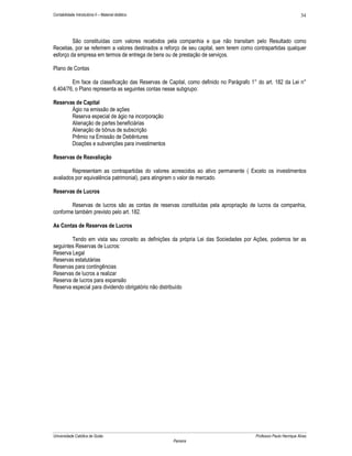 34

Contabilidade Introdutória II – Material didático

São constituídas com valores recebidos pela companhia e que não transitam pelo Resultado como
Receitas, por se referirem a valores destinados a reforço de seu capital, sem terem como contrapartidas qualquer
esforço da empresa em termos de entrega de bens ou de prestação de serviços.
Plano de Contas
Em face da classificação das Reservas de Capital, como definido no Parágrafo 1° do art. 182 da Lei n°
6.404/76, o Plano representa as seguintes contas nesse subgrupo:
Reservas de Capital
Ágio na emissão de ações
Reserva especial de ágio na incorporação
Alienação de partes beneficiárias
Alienação de bônus de subscrição
Prêmio na Emissão de Debêntures
Doações e subvenções para investimentos
Reservas de Reavaliação
Representam as contrapartidas do valores acrescidos ao ativo permanente ( Exceto os investimentos
avaliados por equivalência patrimonial), para atingirem o valor de mercado.
Reservas de Lucros
Reservas de lucros são as contas de reservas constituídas pela apropriação de lucros da companhia,
conforme também previsto pelo art. 182.
As Contas de Reservas de Lucros
Tendo em vista seu conceito as definições da própria Lei das Sociedades por Ações, podemos ter as
seguintes Reservas de Lucros:
Reserva Legal
Reservas estatutárias
Reservas para contingências
Reservas de lucros a realizar
Reserva de lucros para expansão
Reserva especial para dividendo obrigatório não distribuído

Universidade Católica de Goiás

Professor Paulo Henrique Alves
Parreira

 